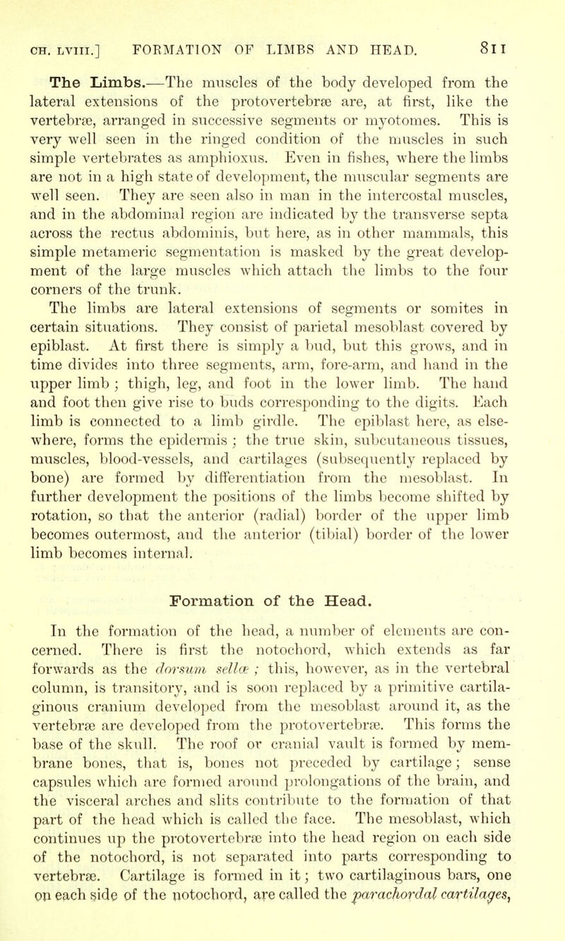 ch. lviii.] FORMATION OF LIMBS AND HEAD. 8l I The Limbs.—The muscles of the body developed from the lateral extensions of the protovertebra? are, at first, like the vertebra?, arranged in successive segments or myotomes. This is very well seen in the ringed condition of the muscles in such simple vertebrates as amphioxus. Even in fishes, where the limbs are not in a high state of development, the muscular segments are well seen. They are seen also in man in the intercostal muscles, and in the abdominal region are indicated by the transverse septa across the rectus abdominis, but here, as in other mammals, this simple metameric segmentation is masked by the great develop- ment of the large muscles which attach the limbs to the four corners of the trunk. The limbs are lateral extensions of segments or somites in certain situations. They consist of parietal mesoblast covered by epiblast. At first there is simply a bud, but this grows, and in time divides into three segments, arm, fore-arm, and hand in the upper limb ; thigh, leg, and foot in the lower limb. The hand and foot then give rise to buds corresponding to the digits. Each limb is connected to a limb girdle. The epiblast here, as else- where, forms the epidermis ; the true skin, subcutaneous tissues, muscles, blood-vessels, and cartilages (subsequently replaced by bone) are formed by differentiation from the mesoblast. In further development the positions of the limbs become shifted by rotation, so that the anterior (radial) border of the upper limb becomes outermost, and the anterior (tibial) border of the lower limb becomes internal. Formation of the Head. In the formation of the head, a number of elements are con- cerned. There is first the notochord, which extends as far forwards as the dorsum sellce ; this, however, as in the vertebral column, is transitory, and is soon replaced by a primitive cartila- ginous cranium developed from the mesoblast around it, as the vertebrae are developed from the protovertebrse. This forms the base of the skull. The roof or cranial vault is formed by mem- brane bones, that is, bones not preceded by cartilage; sense capsules which are formed around prolongations of the brain, and the visceral arches and slits contribute to the formation of that part of the head which is called the face. The mesoblast, which continues up the protovertebra? into the head region on each side of the notochord, is not separated into parts corresponding to vertebra?. Cartilage is formed in it; two cartilaginous bars, one on each side of the notochord, are called the parachordal cartilages,