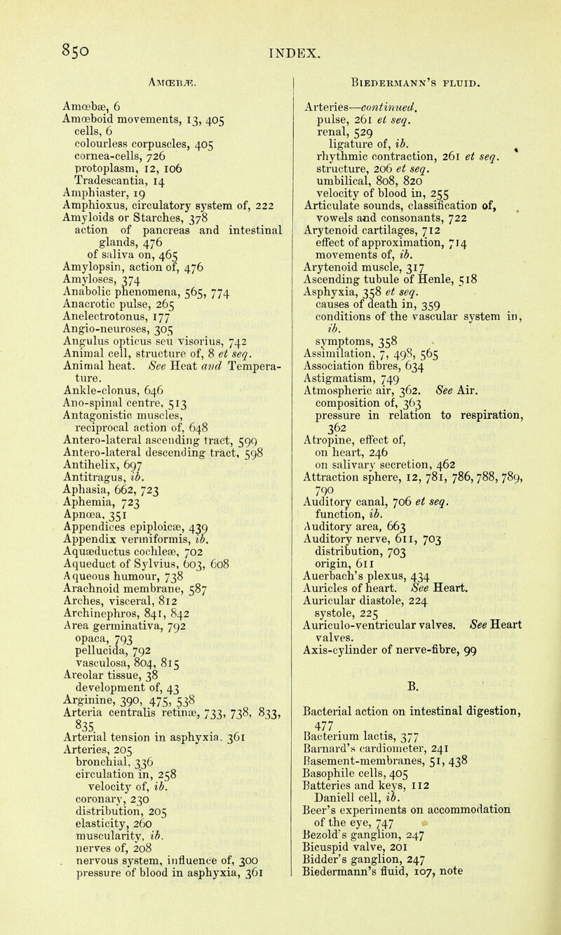 AMGBBiR. Amoebae, 6 Amoeboid movements, 13, 405 cells, 6 colourless corpuscles, 405 cornea-cells, 726 protoplasm, 12, 106 Tradescantia, 14 Amphiaster, 19 Amphioxus, circulatory system of, 222 Amyloids or Starches, 378 action of pancreas and intestinal glands, 476 of saliva on, 465 Amy lop sin, action of, 476 Amyloses, 374 Anabolic phenomena, 565, 774 Anacrotic pulse, 265 Anelectrotonus, 177 Angio-neuroses, 305 Angulus opticus seu visorius, 742 Animal cell, structure of, 8 et seq. Animal heat. See Heat and Tempera- ture. Ankle-clonus, 646 Ano-spinal centre, 513 Antagonistic muscles, reciprocal action of, 648 Antero-lateral ascending tract, 599 Antero-lateral descending tract, 598 Antihelix, 697 Antitragus, ib. Aphasia, 662, 723 Aphemia, 723 Apncea, 351 Appendices epiploicae, 439 Appendix vermiformis, ib. Aquaeductus cochleae, 702 Aqueduct of Sylvius, 603, 608 Aqueous humour, 738 Arachnoid membrane, 587 Arches, visceral, 812 Archinephros, 841, 842 Area germinativa, 792 opaca, 793 pellucida, 792 vasculosa, 804, 815 Areolar tissue, 38 development of, 43 Arginine, 390, 475, 538 Arteria centralis retinae, 733, 738, 833, 835 Arterial tension in asphyxia. 361 Arteries, 205 bronchial, 336 circulation in, 258 velocity of, ib. coronary, 230 distribution, 205 elasticity, 260 muscularity, ib. nerves of, 208 nervous system, influence of, 300 pressure of blood in asphyxia, 361 Biedermann's fluid. Arteries—continued. pulse, 261 et seq. renal, 529 ligature of, ib. rhythmic contraction, 261 et seq. structure, 206 et seq. umbilical, 808, 820 velocity of blood in, 255 Articulate sounds, classification of, vowels and consonants, 722 Arytenoid cartilages, 712 effect of approximation, 714 movements of, ib. Arytenoid muscle, 317 Ascending tubule of Henle, 518 Asphyxia, 358 et seq. causes of death in, 359 conditions of the vascular system in, ib. symptoms, 358 Assimilation, 7, 498, 565 Association fibres, 634 Astigmatism, 749 Atmospheric air, 362. See Air. composition of, 363 pressure in relation to respiration, 362 Atropine, effect of, on heart, 246 on salivary secretion, 462 Attraction sphere, 12, 781, 786, 788, 789, 790 Auditory canal, 706 et seq. function, ib. Auditory area, 663 Auditory nerve, 611, 703 distribution, 703 origin, 611 Auerbach's plexus, 434 Auricles of heart. See Heart. Auricular diastole, 224 systole, 225 Auriculo-ventricular valves. See Heart valves. Axis-cylinder of nerve-fibre, 99 B. Bacterial action on intestinal digestion, 477 Bacterium lactis, 377 Barnard's cardiometer, 241 Rasement-membranes, 51, 438 Basophile cells, 405 Batteries and keys, 112 Daniell cell, ib. Beer's experiments on accommodation of the eye, 747 Bezold's ganglion, 247 Bicuspid valve, 201 Bidder's ganglion, 247 Biedermann's fluid, 107, note