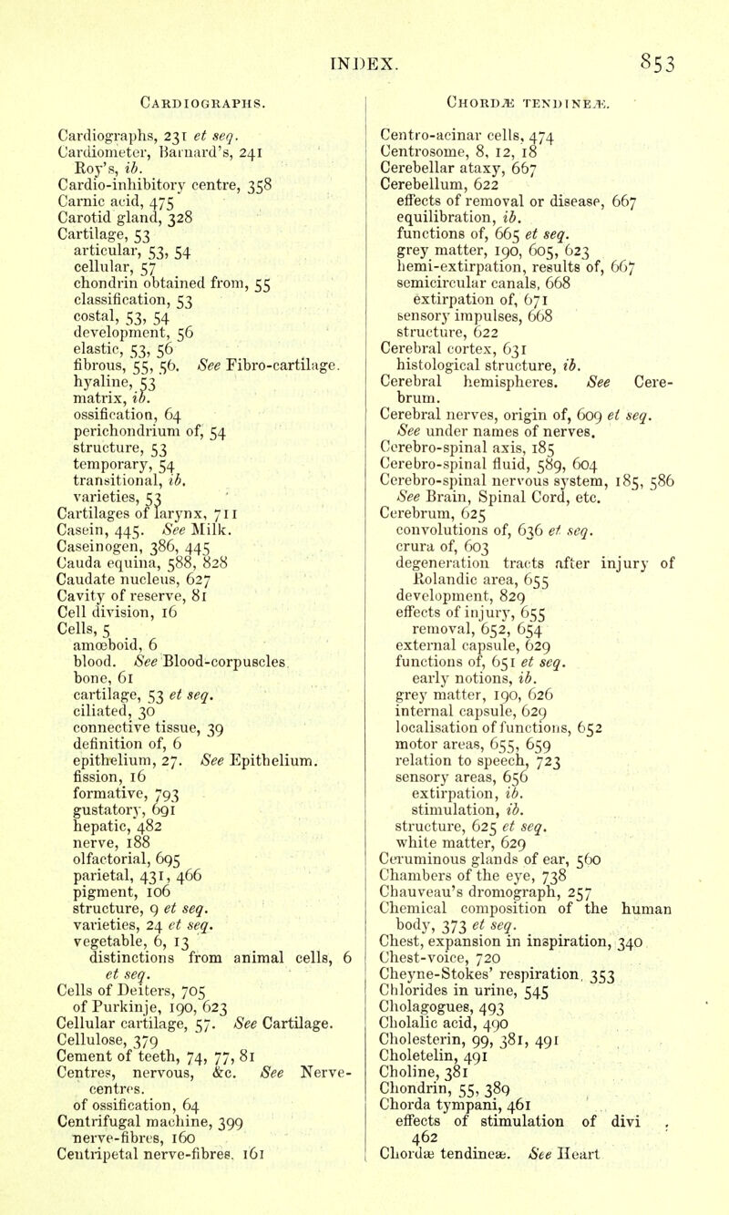 Cardiographs. Cardiographs, 231 et seq. Cardiometer, Barnard's, 241 Roy's, ib. Cardio-inhibitory centre, 358 Carnic acid, 475 Carotid gland, 328 Cartilage, 53 articular, 53, 54 cellular, 57 chondrin obtained from, 55 classification, 53 costal, 53, 54 development, 56 elastic, 53, 56 fibrous, 55, 56. See Fibro-cartilage. hyaline, £3' matrix, ib. ossification, 64 perichondrium of, 54 structure, 53 temporary, 54 transitional, ib. varieties, 53 Cartilages of larynx, 711 Casein, 445. See Milk. Caseinogen, 386, 445 Cauda equina, 588, 828 Caudate nucleus, 627 Cavity of reserve, 81 Cell division, 16 Cells, 5 amoeboid, 6 blood. See Blood-corpuscles, bone, 61 cartilage, 53 et seq. ciliated, 30 connective tissue, 39 definition of, 6 epithelium, 27. See Epitbelium. fission, 16 formative, 793 gustatory, 691 hepatic, 482 nerve, 188 olfactorial, 695 parietal, 431, 466 pigment, 106 structure, 9 et seq. varieties, 24 et seq. vegetable, 6, 13 distinctions from animal cells, 6 et seq. Cells of Deiters, 705 of Purkinje, 190, 623 Cellular cartilage, 57. See Cartilage. Cellulose, 379 Cement of teeth, 74, 77, 81 Centres, nervous, &c. See Nerve- centres. of ossification, 64 Centrifugal machine, 399 nerve-fibres, 160 Centripetal nerve-fibres. 161 Chords tendtneje. Centro-acinar cells, 474 Centrosome, 8, 12, 18 Cerebellar ataxy, 667 Cerebellum, 622 effects of removal or disease, 667 equilibration, ib. functions of, 665 et seq. grey matter, 190, 605, 623 hemi-extirpation, results of, 667 semicircular canals, 668 extirpation of, 671 sensory impulses, 668 structure, 622 Cerebral cortex, 631 histological structure, ib. Cerebral hemispheres. See Cere- brum. Cerebral nerves, origin of, 609 et seq. See under names of nerves. Cerebro-spinal axis, 185 Cerebro-spinal fluid, 589, 604 Cerebro-spinal nervous system, 185, 586 See Brain, Spinal Cord, etc. Cerebrum, 625 convolutions of, 636 et seq. crura of, 603 degeneration tracts after injury of Rolandic area, 655 development, 829 effects of injury, 655 removal, 652, 654 external capsule, 629 functions of, 651 et seq. early notions, ib. grey matter, 190, 626 internal capsule, 629 localisation of functions, 652 motor areas, 655, 659 relation to speech, 723 sensory areas, 656 extirpation, ib. stimulation, ib. structure, 625 et seq. white matter, 629 Ceruminous glands of ear, 560 Chambers of the eye, 738 Chauveau's dromograph, 257 Chemical composition of the human body, 373 et seq. Chest, expansion in inspiration, 340 Chest-voice, 720 Cheyne-Stokes' respiration, 353 Chlorides in urine, 545 Cholagogues, 493 Cbolalic acid, 490 Cholesterin, 99, 381, 491 Choletelin, 491 Choline, 381 Chondrin, 55, 389 Chorda tympani, 461 effects of stimulation of divi 462 Chordae tendineae. See Heart