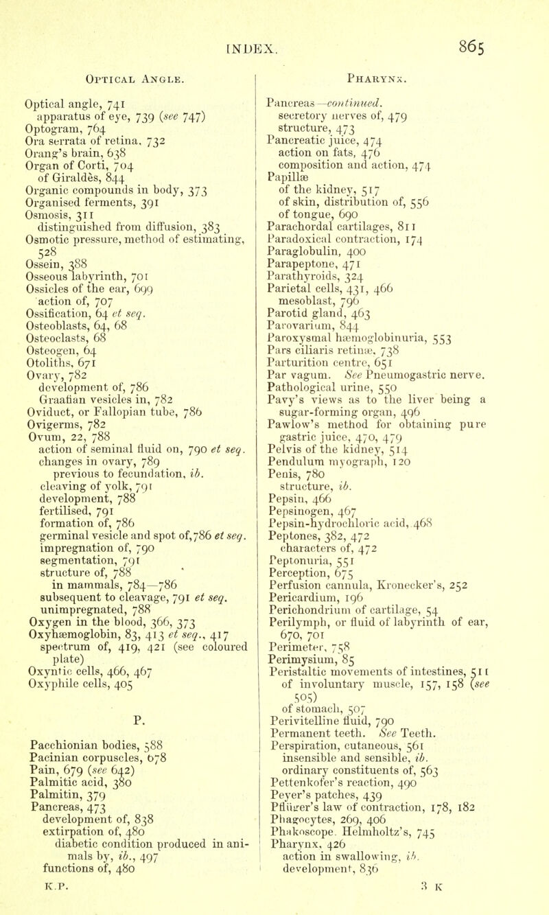 Optical Angle. Optical angle, 741 apparatus of eye, 739 {see 747) Optogram, 764 Ora serrata of retina, 732 Orang's brain, 638 Organ of Corti, 704 of Giraldes, 844 Organic compounds in body, 373 Organised ferments, 391 Osmosis, 311 distinguished from diffusion, 383 Osmotic pressure, method of estimating, 528 Ossein, 388 Osseous labyrinth, 701 Ossicles of the ear, 699 action of, 707 Ossification, 64 et seq. Osteoblasts, 64, 68 Osteoclasts, 68 Osteogen, 64 Otoliths, 671 Ovary, 782 development of, 786 Graafian vesicles in, 782 Oviduct, or Fallopian tube, 786 Ovigerms, 782 Ovum, 22, 788 action of seminal fluid on, 790 et seq. changes in ovary, 789 previous to fecundation, ib. cleaving of yolk, 791 development, 788 fertilised, 791 formation of, 786 germinal vesicle and spot of,786 et seq. impregnation of, 790 segmentation, 791 structure of, 788 in mammals, 784—786 subsequent to cleavage, 791 et seq. unimpregnated, 788 Oxygen in the blood, 366, 373 Oxyhemoglobin, 83, 413 et seq., 417 spectrum of, 419, 421 (see coloured plate) Oxyntic cells, 466, 467 Oxyphile cells, 405 P. Pacchionian bodies, 588 Pacinian corpuscles, 078 Pain, 679 {see 642) Palmitic acid, 380 Palmitin, 379 Pancreas, 473 development of, 838 extirpation of, 480 diabetic condition produced in ani- mals by, ib., 497 functions of, 480 K.P. Pharynx. Pancreas—con tinned. secretory nerves of, 479 structure, 473 Pancreatic juice, 474 action on fats, 476 composition and action, 474 Papillae of the kidney, 517 of skin, distribution of, 556 of tongue, 690 Parachordal cartilages, 811 Paradoxical contraction, 174 Paraglobulin, 400 Parapeptone, 471 Parathyroids, 324 Parietal cells, 431, 466 mesoblast, 796 Parotid gland, 463 Parovarium, 844 Paroxysmal hemoglobinuria, 553 Pars ciliaris retina?, 738 Parturition centre, 651 Par vagum. See Pneuniogastric nerve. Pathological urine, 550 Pavy's views as to the liver being a sugar-forming organ, 496 Pawlow's method for obtaining pure gastric juice, 470, 479 Pelvis of the kidney, 514 Pendulum myograph, 120 Penis, 780 structure, ib. Pepsin, 466 Pepsinogen, 467 Pepsin-hydrochloric acid, 468 Peptones, 382, 472 characters of, 472 Peptonuria, £51 Perception, 675 Perfusion cannula, Kronecker's, 252 Pericardium, 196 Perichondrium of cartilage, 54 Perilymph, or fluid of labyrinth of ear, 670, 701 Perimeter, 758 Perimysium, 85 Peristaltic movements of intestines, 51 [ of involuntary muscle, 157, 158 {see SO.S) of stomach, 507 Perivitelline fluid, 790 Permanent teeth. See Teeth. Perspiration, cutaneous, 561 insensible and sensible, ib. ordinary constituents of, 563 Pettenkof'er's reaction, 490 Peyer's patches, 439 Pfliiirer's law of contraction, 178, 182 Phagocytes, 269, 406 Phnkoscope. Helmholtz's, 745 Pharynx, 426 action in swallowing, ib. development, 836 3 K