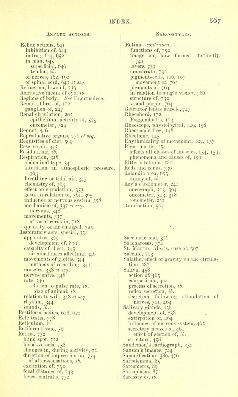 Reflex actions. Reflex actions, 641 inhibition of, 644 in frog, 644, 652 in man, 645 superficial, 646 tendon, ib. of nerves, 162, 192 of spinal cord, 643 et seq. Refraction, laws of, 739 Refractive media of eye, ib. Regions of body. See Frontispiece. Remak, fibres of, 102 ganglion of, 247 Renal circulation, 205 epithelium, activity of, 525 oncometer, 524 Rennet, 446 Reproductive organs, 776 et seq. Requisites of diet, 569 Reserve air, 345 Residual air, ib. Respiration, 328 abdominal type, 341 alteration in atmospheric pressure, 3°3 breathing or tidal air, 345 chemistry of, 363 effect on circulation, 353 ga^es in relation to, 361, 365 influence of nervous S3rstem, 358 mechanism of, 337 et seq. nervous, 348 movements, 337 of vocal cords in, 718 quantity of air changed, 34 5 Respiratory acts, special, 352 apparatus, 329 development of, 839 capacity of chest, 34 5 circumstances affecting, 346 movements of glottis, 344 methods of recording, 341 muscles, 338 et seq. nerve-centre, 348 rate, 346 relation to pulse rate, ib. size of animal, ib. relation to will, 348 et seq. rhythm, 344 sounds, ib.. Restiform bodies, 618, 622 Rete testis, 778 Reticulum, 8 Retiform tissue, 50 Retina, 732 blind spot, 752 blood-vessels, 738 changes in, during activity, 764 duration of impression on, 754 of after-sensations, ib. excitation of, 752 focal distance of, 743 fovea centralis, 732 Sakcostylhs. Retina—continued. functions of, 752 image on, how formed distinctly, 741 layers, 733 ora serrata, 732 pigment-cells, 106, 107 movement of, 765 pigments of, 764 in relation to single vision, 766 structure of, 732 visual purple, 764 Retractor lentis muscle, 747 Rheochord, 172 Poggendorf's, 173 Rheoscope, physiological, 149, 158 Rbeoscopic frog, 148 Rheotome, 145 Rhythmicality of movement, 107, 157 Rigor mortis, [54 affects all classes of muscles, 154, 159, phenomena and causes of, 159 Ritter's tetanus, 180 Rods and cones, 736 Itolandic area, 655 injury of, ib. Roy's cardiometer, 241 oncograph, 303, 304 oncometer, 303, 318 tonometer, 253 Rumination, 504 Saccharic acid, 376 Saccharoses, 374 St. Martin, Alexis, case of, 507 Saccule, 703 Salathe, effect of gravity on the circula- tion, 287 Saliva, 458 action of, 465 composition, 464 process of secretion, ib. reflex secretion, ib. secretion following stimulation of nerves, 301, 464 Salivary glands, 458 development of, 838 extirpation of, 464 influence of nervous system, 462 secretory nerves of, 461 effect of section of, ib. structure, 458 Sanderson's cardiograph, 232 Sanson's images, 744 Saponification, 380, 476 Sarcolemma, 85 Sarcomeres, 89 Sarcoplasm, 87 Sarcostyle*. ib.