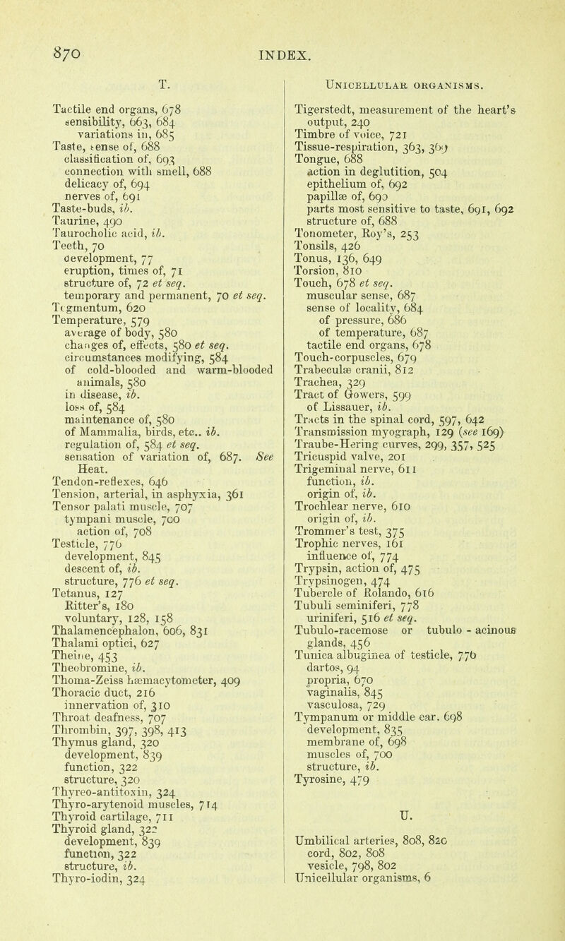 T. Tactile end organs, 678 sensibility, 663, 684 variations in, 685 Taste, tense of, 688 classification of, 693 connection with smell, 688 delicacy of, 694 nerves of, 691 Taste-buds, ib. Taurine, 490 Taurocholic acid, ib. Teeth, 70 development, 77 eruption, times of, 71 structure of, 72 et seq. temporary and permanent, 70 et seq. Tegmentum, 620 Temperature, 579 average of body, 580 changes of, effects, 580 et seq. circumstances modifying, 584 of cold-blooded and warm-blooded animals, 580 in disease, ib. lot** of, 584 maintenance of, 580 of Mammalia, birds, etc.. ib. regulation of, 584 et seq. sensation of variation of, 687. See Heat. Tendon-reflexes, 646 Tension, arterial, in asphyxia, 361 Tensor palati muscle, 707 tympani muscle, 700 action of, 708 Testicle, 776 development, 845 descent of, ib. structure, 776 et seq. Tetanus, 127 Eitter's, 180 voluntary, 128, 158 Thalamencephalon, 606, 831 Thalami optici, 627 Theine, 453 Theobromine, %b. Thoma-Zeiss haemacytometer, 409 Thoracic duct, 216 innervation of, 310 Throat deafness, 707 Thrombin, 397, 398, 413 Thymus gland, 320 development, 839 function, 322 structure, 320 Thyreo-antitosin, 324 Thyro-arytenoid muscles, 714 Thyroid cartilage, 711 Thyroid gland, 322 development, 839 function, 322 structure, ib. Thyro-iodin, 324 Unicellular organisms. Tigerstedt, measurement of the heart's output, 240 Timbre of voice, 721 Tissue-respiration, 363, 369 Tongue, 688 action in deglutition, 504 epithelium of, 692 papillae of, 693 parts most sensitive to taste, 691, 692 structure of, 688 Tonometer, Roy's, 253 Tonsils, 426 Tonus, 136, 649 Torsion, 810 Touch, 678 et seq. muscular sense, 687 sense of locality, 684 of pressure, 686 of temperature, 687 tactile end organs, 678 Touch-corpuscles, 679 Trabeculae cranii, 812 Trachea, 329 Tract of Gowers, 599 of Lissauer, ib. Tracts in the spinal cord, 597, 642 Transmission myograph, 129 {see 169) Traube-Hering curves, 299, 357, 525 Tricuspid valve, 201 Trigeminal nerve, 611 function, ib. origin of, ib. Trochlear nerve, 610 origin of, ib. Trommer's test, 375 Trophic nerves, 161 influence of, 774 Trypsin, action of, 475 Tripsinogen, 474 Tubercle of Rolando, 616 Tubuli seminiferi, 778 uriniferi, 516 et seq. Tubulo-racemose or tubulo - acinous glands, 456 Tunica albuginea of testicle, 77b dartos, 94 propria, 670 vaginalis, 845 vasculosa, 729 Tympanum or middle ear. 698 development, 835 membrane of, 698 muscles of, 700 structure, ib. Tyrosine, 479 U. Umbilical arteries, 808, 820 cord, 802, 808 vesicle, 798, 802 Unicellular organisms, 6