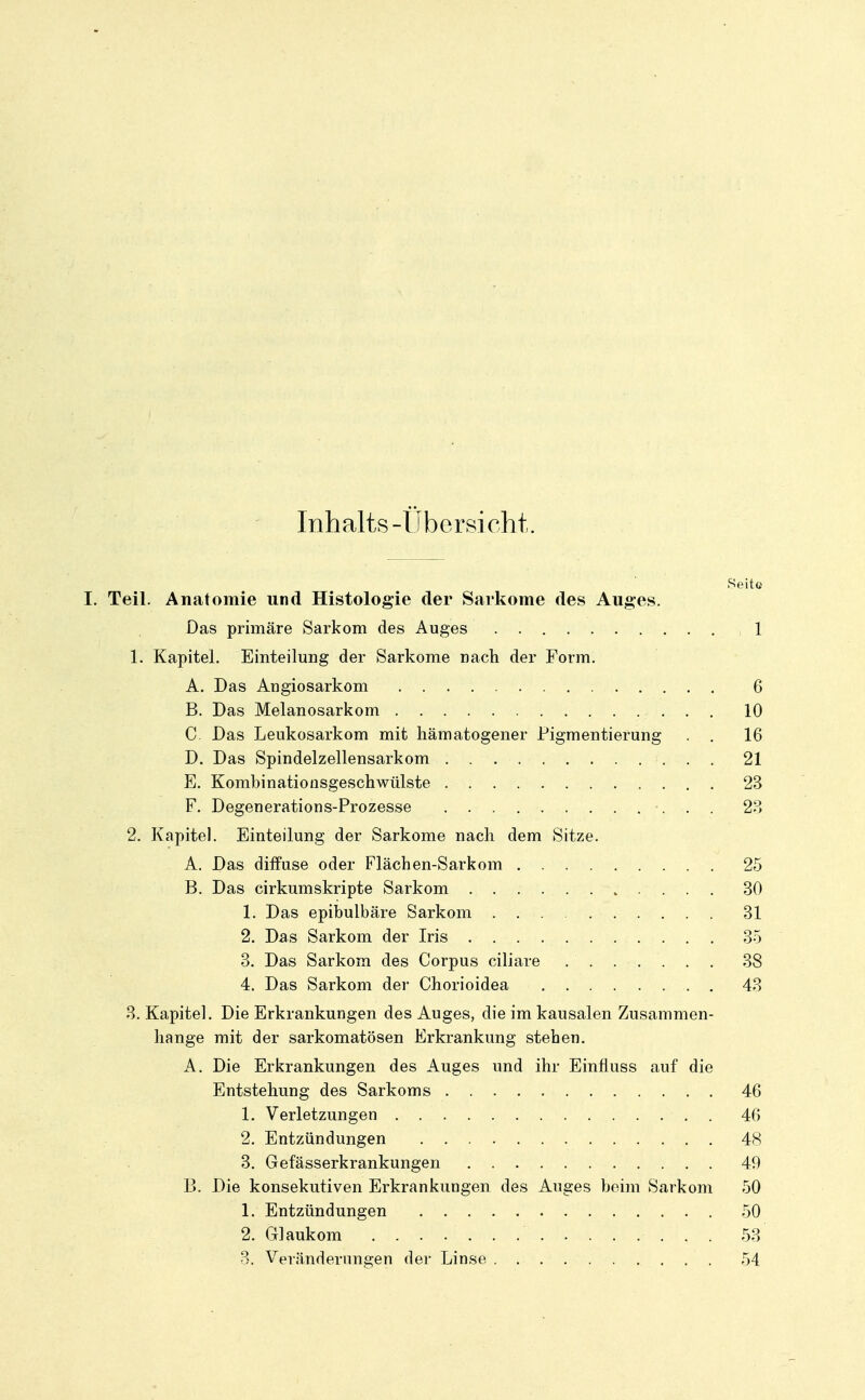 Inhalts -Übersicht. Seite I. Teil. Anatomie und Histologie der Sarkome des Auges. Das primäre Sarkom des Auges ,1 1. Kapitel. Einteilung der Sarkome nach der Form. A. Das Angiosarkom 6 B. Das Melanosarkom 10 C. Das Leukosarkom mit hämatogener Pigmentierung . 16 D. Das Spindelzellensarkom 21 E. Kombinatioüsgeschwülste 23 F. Degenerations-Prozesse 23 2. Kapitel. Einteilung der Sarkome nach dem Sitze. A. Das diifuse oder Flächen-Sarkom 25 B. Das cirkumskripte Sarkom 30 1. Das epibulbäre Sarkom 31 2. Das Sarkom der Iris 35 3. Das Sarkom des Corpus ciliare . . . • . . , . 38 4. Das Sarkom der Chorioidea . 43 3. Kapitel. Die Erkrankungen des Auges, die im kausalen Zusammen- hange mit der sarkomatösen Erkrankung stehen. A. Die Erkrankungen des Auges und ihr Einfluss auf die Entstehung des Sarkoms 46 1. Verletzungen 46 2. Entzündungen 48 3. Gefässerkrankungen 40 B. Die konsekutiven Erkrankungen des Auges beim Sarkom 50 1. Entzündungen 50 2. Glaukom 53 3. Veränderungen der Linse 54