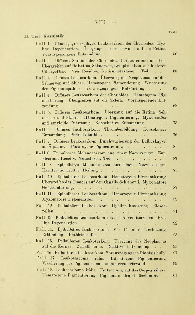 Sf'ite II. Teil. Kasuistik. Fall 1. Diffuses, grosszelliges Leukosarkom der Chorioidea. Hya- line Degeneration. Übergang der Geschwulst auf die Retina, Vorausgegangene Entzündung 56 Fall 2. Diffuses Sarkom der Chorioidea. Corpus ciliare und Iris. Übergreifen auf die Retina, Sehnerven, Lymphspalten der hinteren Ciliargefässe. Vier Recidive, Gehirnmetastasen. Tod ... 60 Fall 3. Diffuses Leukosarkom. Übergang des Neoplasmas auf den Sehnerven und Sklera. Hämatogene Pigmentierung. Wucherung des Pigmentepithels. Vorausgegangene Entzündung .... 65 Fall 4. Diffuses Leukosarkom der Chorioidea. Hämatogene Pig- mentierung. Übergreifen auf die Sklera. Vorausgehende Ent- zündung 68 Fall 5. Diffuses Leukosarkom. Übergang auf die Retina, Seh- nerven und Sklera. Hämatogene Pigmentierung. Myxomatöse und amyloide Entartung. Konsekutive Entzündung .... 73 Fall 6. Diffuses Leukosarkom. Thrombenbildung. Konsekutive Entzündung. Phthisis bulbi 76 Fall 7. Diffuses Leukosarkom. Durchwucherung der Bulbuskapsel im Äquator- Hämatogene Pigmentierung 81 Fall 8. Epibulbäres Melanosarkom aus einem Naevus pigm. Enu- kleation, Recidiv. Metastasen. Tod . . • 83 Fall 9. Epibulbäres Melanosarkom aus einem Naevus pigm. Exenteratio orbitae. Heilung 85 Fall 10. Epibulbäres Leukosarkom. Hämatogene Pigmentierung. Übergreifen des Tumors auf den Canalis Schlemmii. Myxomatöse Gefässentartung 87 Fall 11. Epibulbäres Leukosarkom. Hämatogene Pigmentierung. Myxomatöse Degeneration 89 Fall 12. Epibulbäres Leukosarkom. Hyaline Entartung. Riesen- zellen 91 Fall 13. Epibulbäres Leukosarkom aus den Adventitiazellen. Hya- line Degeneration 92 Fall 14. Epibulbäres Leukosarkom. Vor 15 Jahren Verletzung. Erblindung. Phthisis bulbi 93 Fall 15. Epibulbäres Leukosarkom. Übergang des Neoplasmas auf die Kornea. Zerfallsherde. Reaktive Entzündung ... 95 Fall 16. Epibulbäres Leukosarkom. Vorausgegangene Phthisis bulbi. 97 Fall 17. Leukosarcoma iridis. Hämatogene Pigmentierung. Wucherung des Pigmentes an der hinteren Iriswand .... 99 Fall 18. Leukosarkoma iridis. Fortsetzung auf das Corpus ciliare. Hämatogene Pigmentierung. Pigment in den Gefässlumina . 101