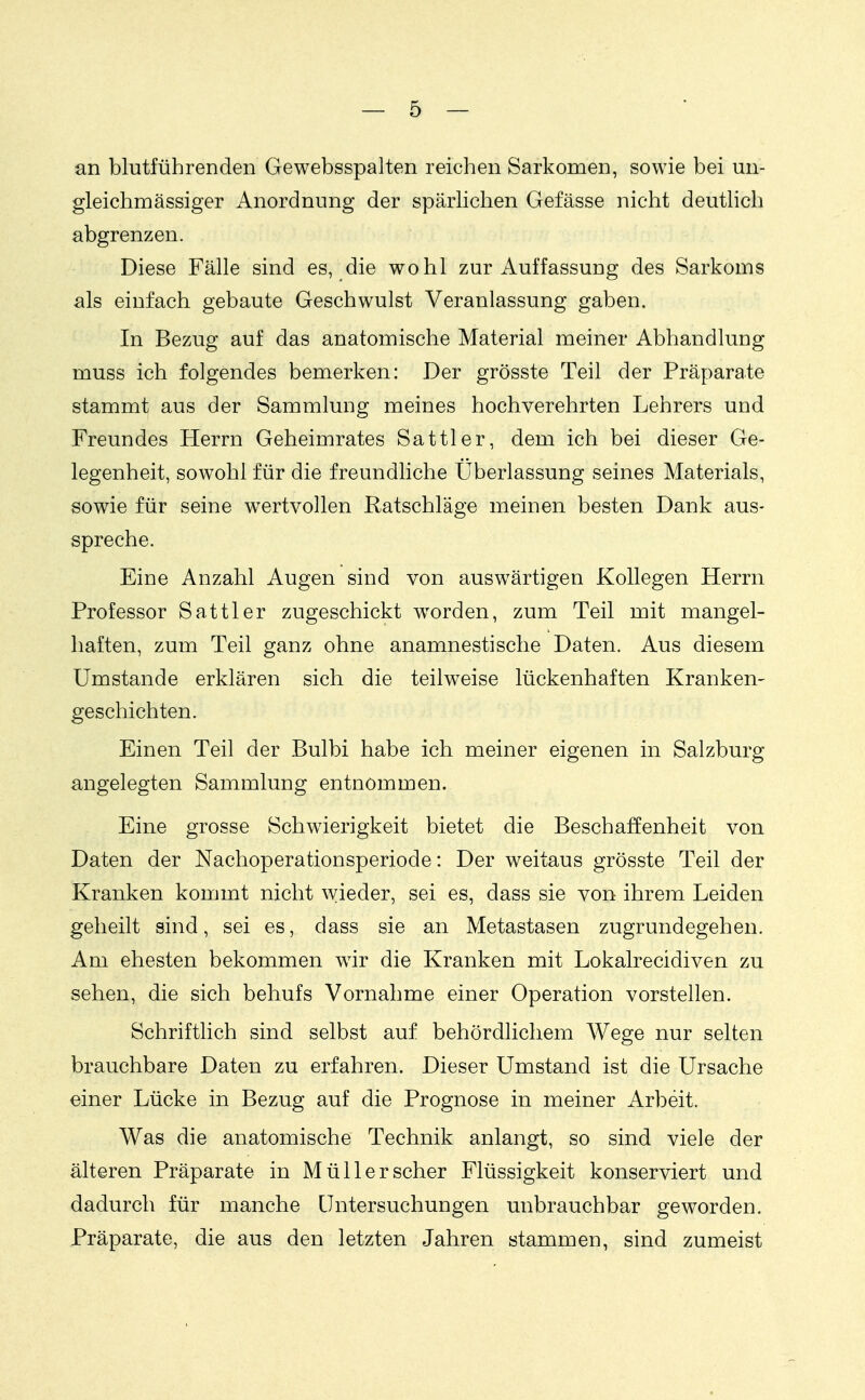 an blutführenden Gewebsspalten reichen Sarkomen, sowie bei un- gleichmässiger Anordnung der spärlichen Gefässe nicht deutlich abgrenzen. Diese Fälle sind es, die wohl zur Auffassung des Sarkoms als einfach gebaute Geschwulst Veranlassung gaben. In Bezug auf das anatomische Material meiner Abhandlung muss ich folgendes bemerken: Der grösste Teil der Präparate stammt aus der Sammlung meines hochverehrten Lehrers und Freundes Herrn Geheimrates Sattler, dem ich bei dieser Ge- legenheit, sow^ohl für die freundliche Überlassung seines Materials, sowie für seine wertvollen Ratschläge meinen besten Dank aus- spreche. Eine Anzahl Augen sind von ausw^ärtigen Kollegen Herrn Professor Sattler zugeschickt worden, zum Teil mit mangel- haften, zum Teil ganz ohne anamnestische Daten. Aus diesem Umstände erklären sich die teilweise lückenhaften Kranken- geschichten. Einen Teil der Bulbi habe ich meiner eigenen in Salzburg angelegten Sammlung entnommen. Eine grosse Schwierigkeit bietet die Beschaffenheit von Daten der Nachoperationsperiode: Der weitaus grösste Teil der Kranken kommt nicht wieder, sei es, dass sie von ihrem Leiden geheilt sind, sei es, dass sie an Metastasen zugrundegehen. Am ehesten bekommen wir die Kranken mit Lokalrecidiven zu sehen, die sich behufs Vornahme einer Operation vorstellen. Schriftlich sind selbst auf behördlichem Wege nur selten brauchbare Daten zu erfahren. Dieser Umstand ist die Ursache einer Lücke in Bezug auf die Prognose in meiner Arbeit. Was die anatomische Technik anlangt, so sind viele der älteren Präparate in Müll er scher Flüssigkeit konserviert und dadurch für manche Untersuchungen unbrauchbar geworden. Präparate, die aus den letzten Jahren stammen, sind zumeist