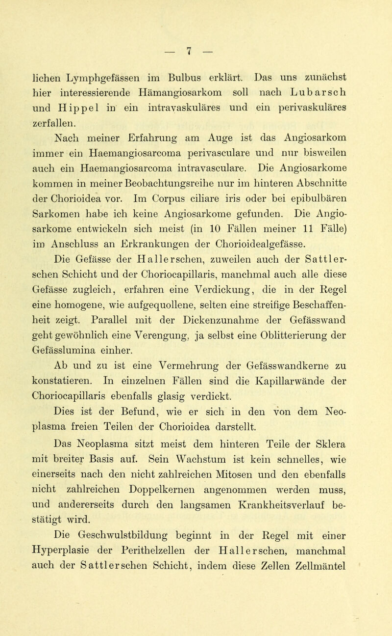 liehen Lymphgefässen im Bulbus erklärt. Das uns zunächst hier interessierende Hämangiosarkom soll nach Lubarsch und Hippel in ein intravaskuläres und ein perivaskuläres zerfallen. Nach meiner Erfahrung am Auge ist das Angiosarkom immer ein Haemangiosarcoma perivasculare und nur bisweilen auch ein Haemangiosarcoma intravasculare. Die Angiosarkome kommen in meiner Beobachtungsreihe nur im hinteren Abschnitte der Chorioidea vor. Im Corpus ciliare iris oder bei epibulbären Sarkomen habe ich keine Angiosarkome gefunden. Die Angio- sarkome entwickeln sich meist (in 10 Fällen meiner 11 Fälle) im Anschluss an Erkrankungen der Chorioidealgefässe. Die Gefässe der Hallerschen, zuweilen auch der Sattler- sehen Schicht und der Choriocapillaris, manchmal auch alle diese Gefässe zugleich, erfahren eine Verdickung, die in der Regel eine homogene, wie aufgequollene, selten eine streifige Beschaffen- heit zeigt. Parallel mit der Dickenzunahme der Gefässwand geht gewöhnlich eine Verengung, ja selbst eine Oblitterierung der Gefässlumina einher. Ab und zu ist eine Vermehrung der Gefässwandkerne zu konstatieren. In einzelnen Fällen sind die Kapillarwände der Choriocapillaris ebenfalls glasig verdickt. Dies ist der Befund, wie er sich in den von dem Neo- plasma freien Teilen der Chorioidea darstellt. Das Neoplasma sitzt meist dem hinteren Teile der Sklera mit breiter Basis auf. Sein Wachstum ist kein schnelles, wie einerseits nach den nicht zahlreichen Mitosen und den ebenfalls nicht zahlreichen Doppelkernen angenommen werden muss, und andererseits durch den langsamen Krankheitsverlauf be- stätigt wird. Die Geschwulstbildung beginnt in der Regel mit einer Hyperplasie der Perithelzehen der Hall ersehen, manchmal auch der Sattlerschen Schicht, indem diese Zellen Zellmäntel