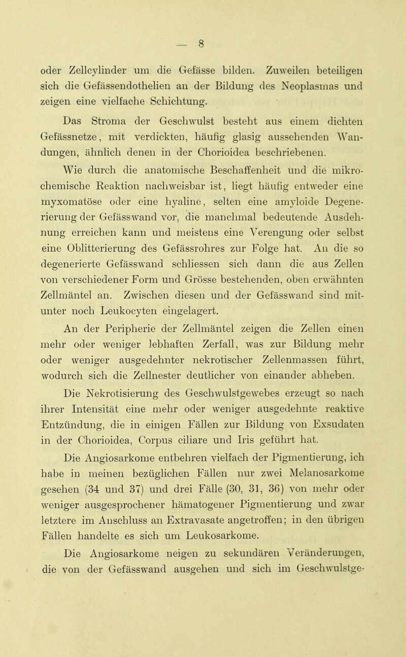 oder Zellcylinder um die Gefässe bilden. Zuweilen beteiligen sich die Gefässendothelien an der Bildung des Neoplasmas und zeigen eine vielfache Schichtung. Das Stroma der Geschwulst besteht aus einem dichten Gefässnetze, mit verdickten, häufig glasig aussehenden Wan- dungen, ähnlich denen in der Chorioidea beschriebenen. Wie durch die anatomische Beschaffenheit und die mikro- chemische Reaktion naclmeisbar ist, liegt häufig entweder eine myxomatöse oder eine hyaline, selten eine amyloide Degene- rierung der Gefässwand vor, die manchmal bedeutende Ausdeh- nung erreichen kann und meistens eine Verengung oder selbst eine Oblitterierung des Gefässrohres zur Folge hat. An die so degenerierte Gefässw^and schliessen sich dann die aus Zellen von verschiedener Form und Grösse bestehenden, oben erwähnten Zellmäntel an. Zwischen diesen und der Gefässwand sind mit- unter noch Leukocyten eingelagert. An der Peripherie der Zellmäntel zeigen die Zellen einen mehr oder weniger lebhaften Zerfall, was zur Bildung mehr oder weniger ausgedehnter nekrotischer Zellenmassen führt, wodurch sich die Zellnester deutlicher von einander abheben. Die Nekrotisierung des Geschwulstgewebes erzeugt so nach ihrer Intensität eine mehr oder w^eniger ausgedehnte reaktive Entzündung, die in einigen Fällen zur Bildung von Exsudaten in der Chorioidea, Corpus ciliare und Iris geführt hat. Die Angiosarkome entbehren vielfach der Pigmentierung, ich habe in meinen bezüglichen Fällen nur zwei Melanosarkome gesehen (34 und 37) und drei Fälle (30, 31, 36) von mehr oder weniger ausgesprochener hämatogener Pigmentierung und zwar letztere im Anschluss an Extravasate angetroffen; in den übrigen Fällen handelte es sich um Leukosarkome. Die Angiosarkome neigen zu sekundären Veränderungen, die von der Gefässwand ausgehen und sich im Geschwulstge-