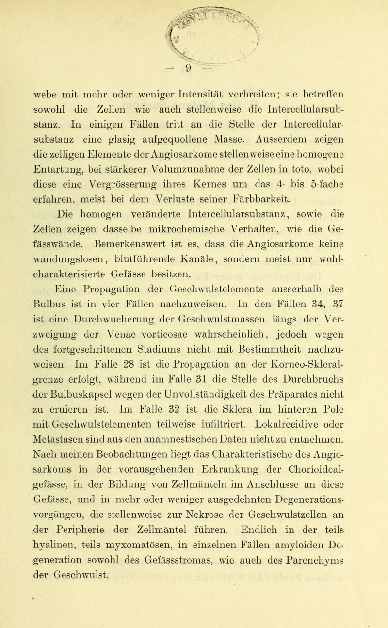 webe mit mehr oder weniger Intensität verbreiten; sie betreffen sowohl die Zellen wie auch stellenweise die Intercellularsub- stanz. In einigen Fällen tritt an die Stelle der Intercellular- substanz eine glasig aufgequollene Masse. Ausserdem zeigen die zelligen Elemente der Angiosarkome stellenweise eine homogene Entartung, bei stärkerer Volumzunahme der Zellen in toto, wobei diese eine Vergrösserung ihres Kernes um das 4- bis 5-fache erfahren, meist bei dem Verluste seiner Färbbarkeit. Die homogen veränderte Intercellularsubstanz, sowie die Zellen zeigen dasselbe mikrochemische Verhalten, wie die Ge- fässwände. Bemerkenswert ist es, dass die Angiosarkome keine wandungslosen, blutführende Kanäle, sondern meist nur wohl- charakterisierte Gefässe besitzen. Eine Propagation der Geschwulstelemente ausserhalb des Bulbus ist in vier Fällen nachzuweisen. In den Fällen 34, 37 ist eine Durchwucherung der Geschwulstmassen längs der Ver- zweigung der Venae vorticosae wahrscheinlich, jedoch wegen des fortgeschrittenen Stadiums nicht mit Bestimmtheit nachzu- weisen. Im Falle 28 ist die Propagation an der Korneo-Skleral- grenze erfolgt, während im Falle 31 die Stelle des Durchbruchs der Bulbuskapsel wegen der ünvollständigkeit des Präparates nicht zu eruieren ist. Im Falle 32 ist die Sklera im hinteren Pole mit Geschwulstelementen teilweise infiltriert. Lokalrecidive oder Metastasen sind aus den anamnestischen Daten nicht zu entnehmen. Nach meinen Beobachtungen liegt das Charakteristische des Angio- sarkoms in der vorausgehenden Erkrankung der Chorioideal- gefässe, in der Bildung von Zellmänteln im Anschlüsse an diese Gefässe, und in mehr oder weniger ausgedehnten Degenerations- vorgängen, die stellenweise zur Nekrose der Geschwulstzellen an der Peripherie der Zellmäntel führen. Endlich in der teils hyalinen, teils myxomatösen, in einzelnen Fällen amyloiden De- generation sowohl des Gefässstromas, wie auch des Parenchyms der Geschwulst.