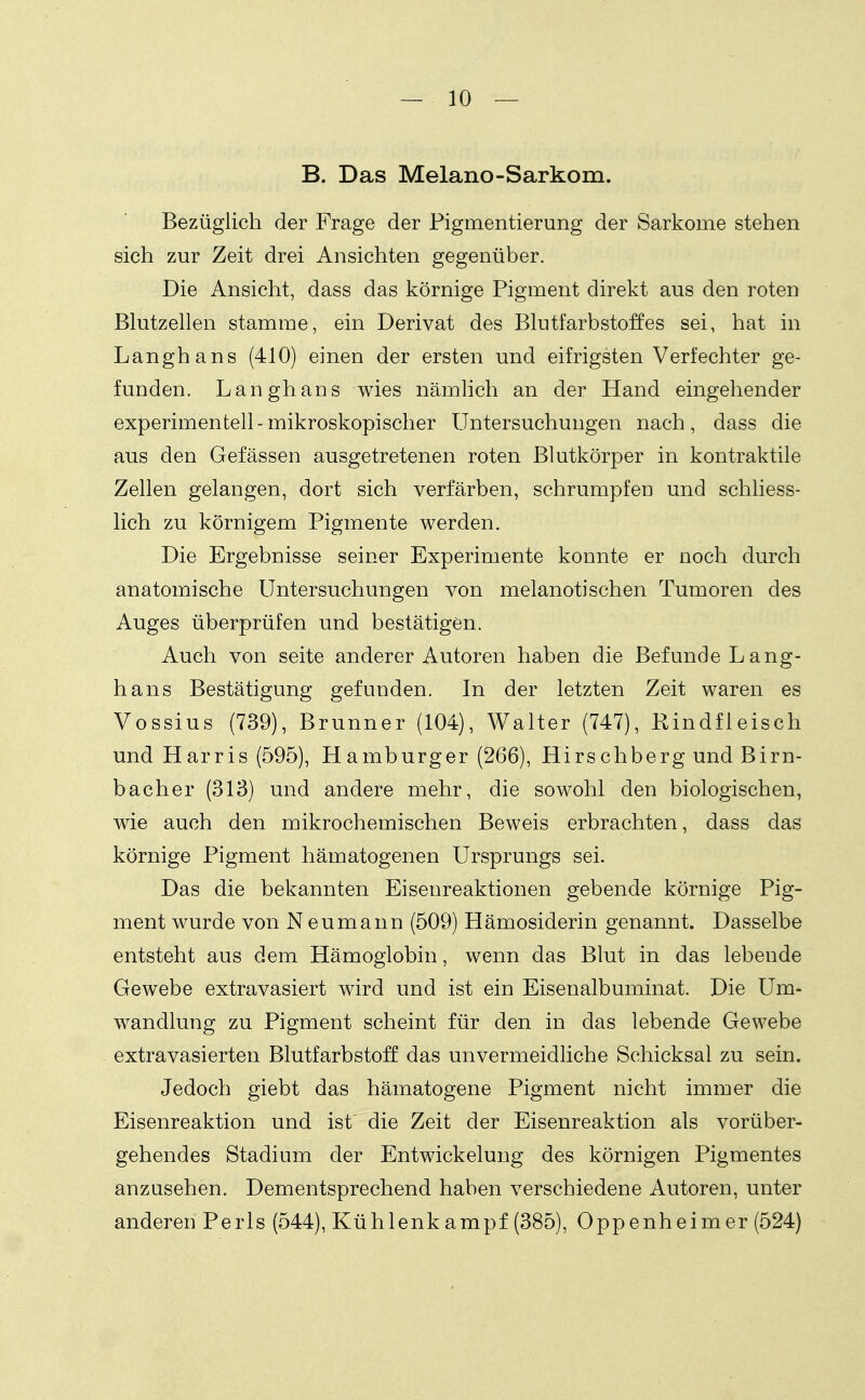 B. Das Melano-Sarkom. Bezüglich der Frage der Pigmentierung der Sarkome stehen sieh zur Zeit drei Ansichten gegenüber. Die Ansicht, dass das körnige Pigment direkt aus den roten Blutzellen stamme, ein Derivat des Blutfarbstoffes sei, hat in Langhans (410) einen der ersten und eifrigsten Verfechter ge- funden. Langhans wies nämlich an der Hand eingehender experimentell-mikroskopischer Untersuchungen nach, dass die aus den Gefässen ausgetretenen roten Blutkörper in kontraktile Zellen gelangen, dort sich verfärben, schrumpfen und schliess- lich zu körnigem Pigmente werden. Die Ergebnisse seiner Experimente konnte er noch durch anatomische Untersuchungen von melanotisehen Tumoren des Auges überprüfen und bestätigen. Auch von Seite anderer Autoren haben die Befunde Lang- hans Bestätigung gefunden. In der letzten Zeit waren es Vossius (739), Brunner (104), Walter (747), Rindfleisch und Harris (595), Hamburger (266), Hirschberg und Birn- bacher (313) und andere mehr, die sowohl den biologischen, wie auch den mikrochemischen Beweis erbrachten, dass das körnige Pigment hämatogenen Ursprungs sei. Das die bekannten Eisenreaktionen gebende körnige Pig- ment wurde von Neumann (509) Hämosiderin genannt. Dasselbe entsteht aus dem Hämoglobin, wenn das Blut in das lebende Gewebe extravasiert wird und ist ein Eisenalbuminat. Die Um- wandlung zu Pigment scheint für den in das lebende Gewebe extravasierten Blutfarbstoff das unvermeidliche Schicksal zu sein. Jedoch giebt das hämatogene Pigment nicht immer die Eisenreaktion und ist' die Zeit der Eisenreaktion als vorüber- gehendes Stadium der Entwickelung des körnigen Pigmentes anzusehen. Dementsprechend haben verschiedene Autoren, unter anderen Perls (544), Kühlenk ampf (385), Oppenheimer (524)