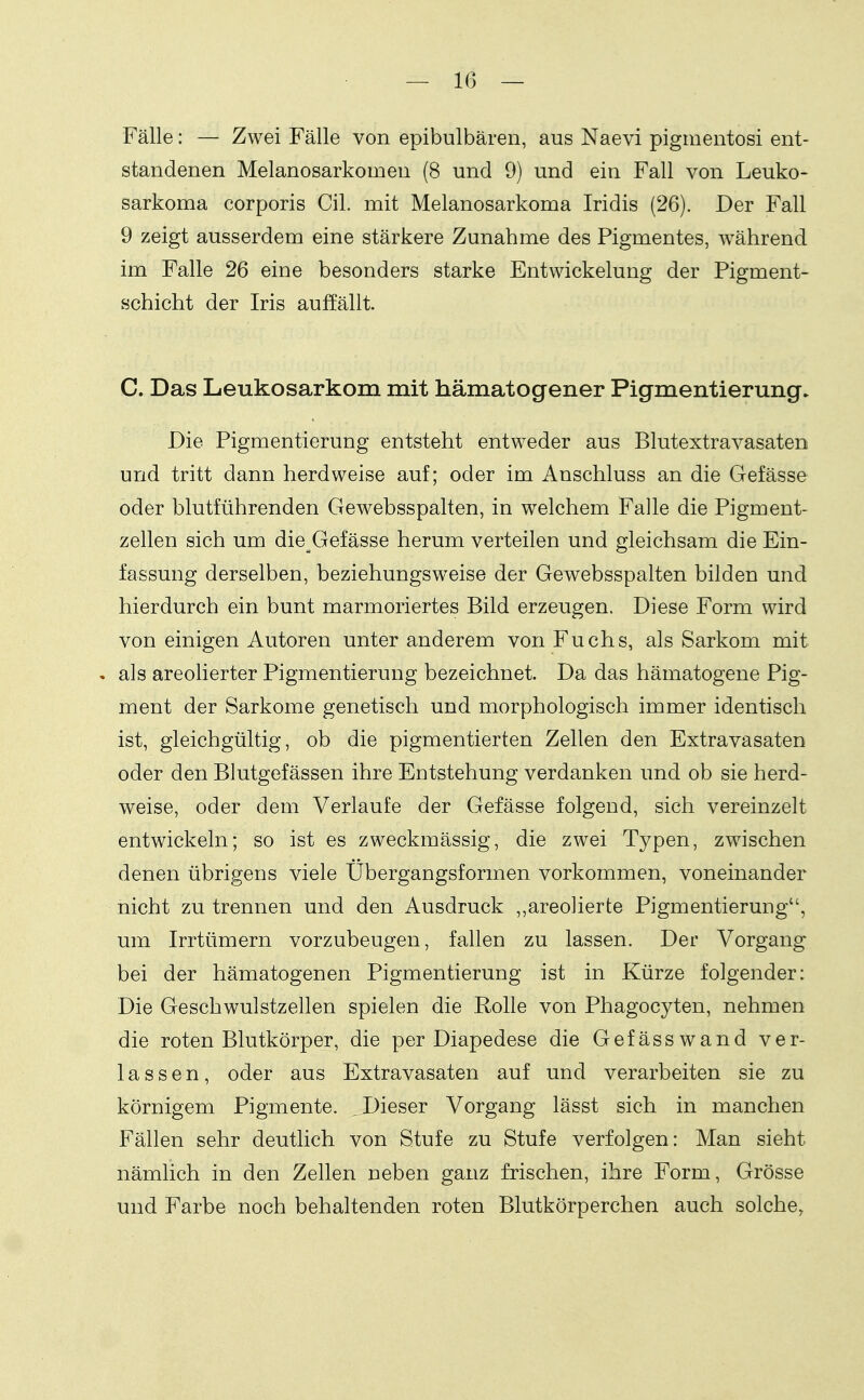 Fälle: — Zwei Fälle von epibulbären, aus Naevi pigmentosi ent- standenen Melanosarkomen (8 und 9) und ein Fall von Leuko- sarkoma corporis CiL mit Melanosarkoma Iridis (26). Der Fall 9 zeigt ausserdem eine stärkere Zunahme des Pigmentes, während im Falle 26 eine besonders starke Entwickelung der Pigment- schicht der Iris auffällt. C. Das Leukosarkom mit hämatogener Pigmentierung. Die Pigmentierung entsteht entweder aus Blutextravasaten und tritt dann herdweise auf; oder im Anschluss an die Gefässe oder blutführenden Gewebsspalten, in welchem Falle die Pigment- zellen sich um die Gefässe herum verteilen und gleichsam die Ein- fassung derselben, beziehungsweise der Gewebsspalten bilden und hierdurch ein bunt marmoriertes Bild erzeugen. Diese Form wird von einigen Autoren unter anderem von Fuchs, als Sarkom mit . als areolierter Pigmentierung bezeichnet. Da das hämatogene Pig- ment der Sarkome genetisch und morphologisch immer identisch ist, gleichgültig, ob die pigmentierten Zellen den Extravasaten oder den Blutgefässen ihre Entstehung verdanken und ob sie herd- weise, oder dem Verlaufe der Gefässe folgend, sich vereinzelt entwickeln; so ist es zweckmässig, die zwei Typen, zwischen denen übrigens viele Übergangsformen vorkommen, voneinander nicht zu trennen und den Ausdruck ,,areo]ierte Pigmentierung, um Irrtümern vorzubeugen, fallen zu lassen. Der Vorgang bei der hämatogenen Pigmentierung ist in Kürze folgender: Die Geschwulstzellen spielen die Rolle von Phagocyten, nehmen die roten Blutkörper, die per Diapedese die Gefässwand ver- lassen, oder aus Extravasaten auf und verarbeiten sie zu körnigem Pigmente. , Dieser Vorgang lässt sich in manchen Fällen sehr deutlich von Stufe zu Stufe verfolgen: Man sieht nämlich in den Zellen neben ganz frischen, ihre Form, Grösse und Farbe noch behaltenden roten Blutkörperchen auch solche,