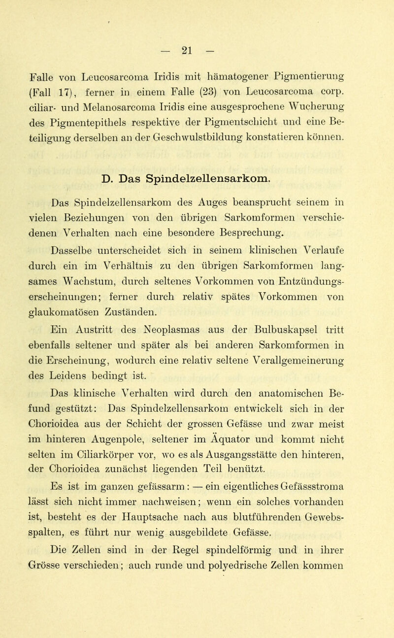 Falle von Leucosarcoma Iridis mit hämatogener Pigmentierung (Fall 17), ferner in einem Falle (23) von Leucosarcoma corp. ciliar- und Melanosarcoma Iridis eine ausgesprochene Wucherung des Pigmentepithels respektive der Pigmentschicht und eine Be- teiligung derselben an der Geschwulstbildung konstatieren können. D. Das Spindelzellensarkom. Das Spindelzellensarkom des Auges beansprucht seiaem in vielen Beziehungen von den übrigen Sarkomformen verschie- denen Verhalten nach eine besondere Besprechung. Dasselbe unterscheidet sich in seinem klinischen Verlaufe durch ein im Verhältnis zu den übrigen Sarkomformen lang- sames Wachstum, durch seltenes Vorkommen von Entzündungs- erscheinungen; ferner durch relativ spätes Vorkommen von glaukomatösen Zuständen. Ein Austritt des Neoplasmas aus der Bulbuskapsel tritt ebenfalls seltener und später als bei anderen Sarkomformen in die Erscheinung, wodurch eine relativ seltene Verallgemeinerung des Leidens bedingt ist. Das klinische Verhalten wird durch den anatomischen Be- fund gestützt: Das Spindelzellensarkom entwickelt sich in der Chorioidea aus der Schicht der grossen Gefässe und zwar meist im hinteren Augenpole, seltener im Äquator und kommt nicht selten im Ciliarkörper vor, wo es als Ausgangsstätte den hinteren, der Chorioidea zunächst liegenden Teil benützt. Es ist im ganzen gefässarm : — ein eigentliches Gefässstroma lässt sich nicht immer nachweisen; wenn ein solches vorhanden ist, besteht es der Hauptsache nach aus blutführenden Gewebs- spalten^ es führt nur wenig ausgebildete Gefässe. Die Zellen sind in der Regel spindelförmig und in ihrer Grösse verschieden; auch runde und polyedrische Zellen kommen