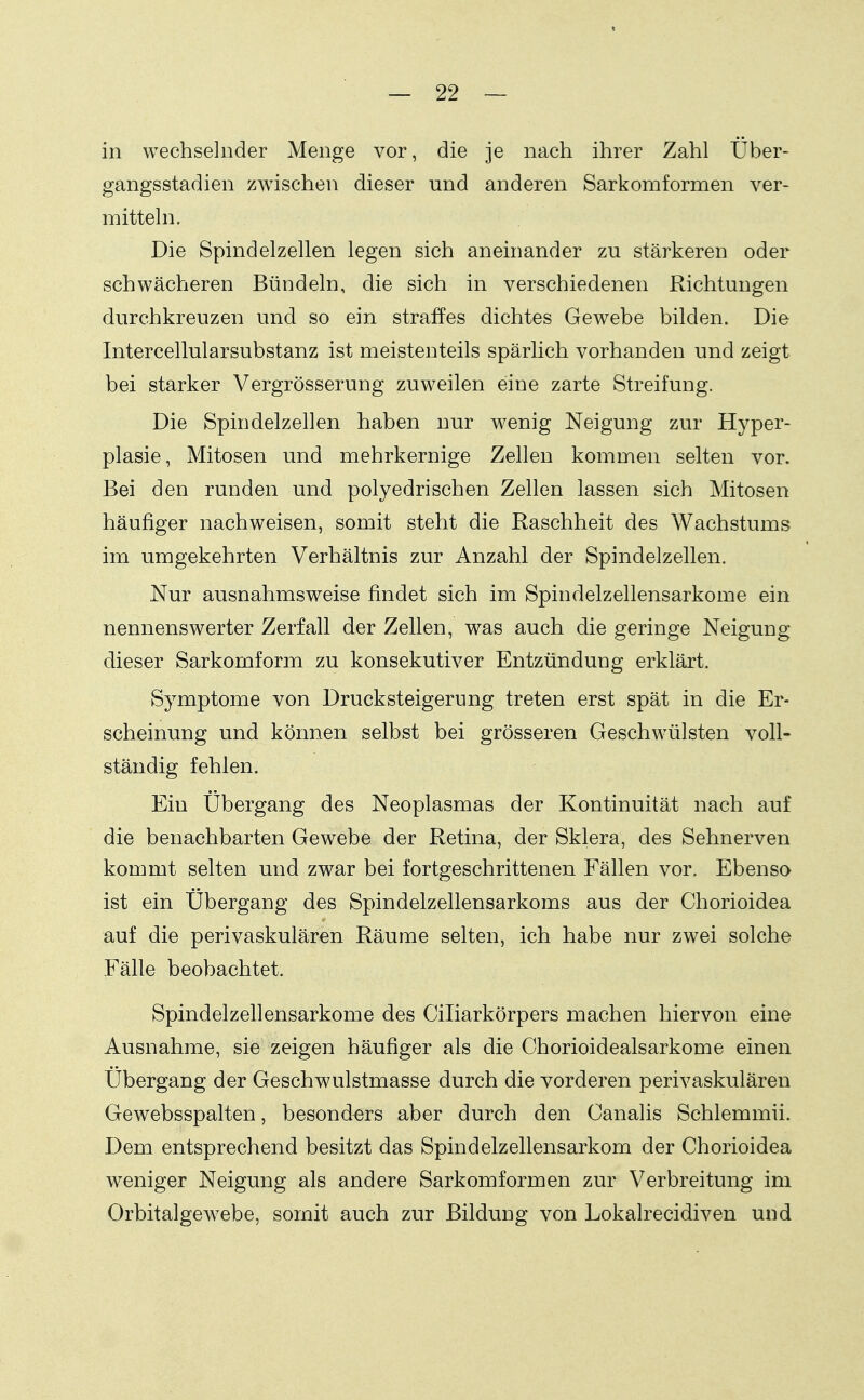 in wechselnder Menge vor, die je nach ihrer Zahl Über- gangsstadien zwischen dieser und anderen Sarkomformen ver- mitteln. Die Spindelzellen legen sich aneinander zu stärkeren oder schwächeren Bündeln, die sich in verschiedenen Richtungen durchkreuzen und so ein straffes dichtes Gewebe bilden. Die Intercellularsubstanz ist meistenteils spärlich vorhanden und zeigt bei starker Vergrösserung zuweilen eine zarte Streifung. Die Spindelzellen haben nur wenig Neigung zur Hyper- plasie, Mitosen und mehrkernige Zellen kommen selten vor. Bei den runden und polyedrischen Zellen lassen sich Mitosen häufiger nachweisen, somit steht die Raschheit des Wachstums im umgekehrten Verhältnis zur Anzahl der Spindelzellen. Nur ausnahmsweise findet sich im Spindelzellensarkome ein nennenswerter Zerfall der Zellen, was auch die geringe Neigung dieser Sarkomform zu konsekutiver Entzündung erklärt. Symptome von Drucksteigerung treten erst spät in die Er- scheinung und können selbst bei grösseren Geschwülsten voll- ständig fehlen. Ein Ubergang des Neoplasmas der Kontinuität nach auf die benachbarten Gewebe der Retina, der Sklera, des Sehnerven kommt selten und zwar bei fortgeschrittenen Fällen vor. Ebenso ist ein Übergang des Spindelzellensarkoms aus der Chorioidea auf die perivaskulären Räume selten, ich habe nur zwei solche Fälle beobachtet. Spindelzellensarkome des Ciliarkörpers machen hiervon eine Ausnahme, sie zeigen häufiger als die Chorioidealsarkome einen Übergang der Geschwulstmasse durch die vorderen perivaskulären Gewebsspalten, besonders aber durch den Canalis Schlemmii. Dem entsprechend besitzt das Spindelzellensarkom der Chorioidea weniger Neigung als andere Sarkomformen zur Verbreitung im Orbitalgew^ebe, somit auch zur Bildung von Lokalrecidiven und