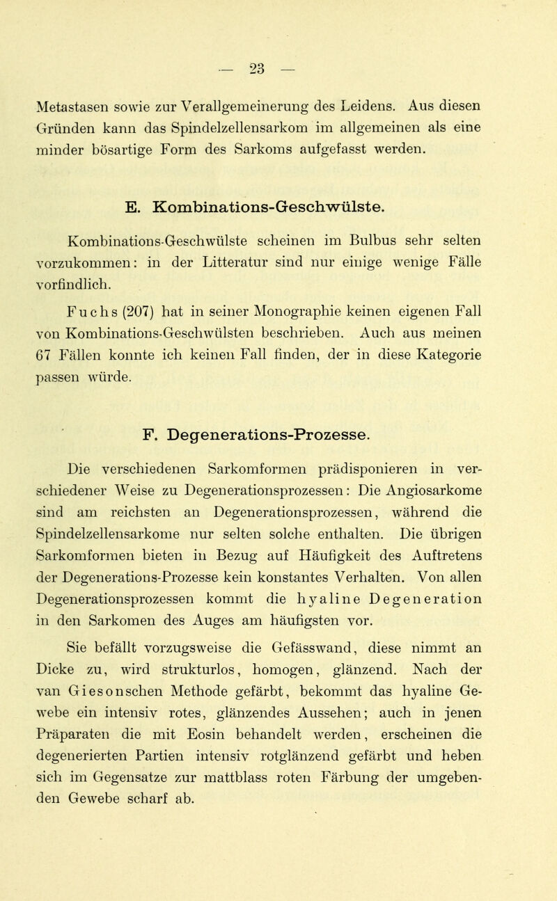 Metastasen sowie zur Verallgemeinerung des Leidens. Aus diesen Gründen kann das Spindelzellensarkom im allgemeinen als eine minder bösartige Form des Sarkoms aufgefasst werden. E. Kombinations-Geschwülste. Kombinations-Geschwülste scheinen im Bulbus sehr selten vorzukommen: in der Litteratur sind nur einige wenige Fälle vorfindlich. Fuchs (207) hat in seiner Monographie keinen eigenen Fall von Kombinations-Geschwülsten beschrieben. Auch aus meinen 67 Fällen konnte ich keinen Fall finden, der in diese Kategorie passen würde. F. Degenerations-Prozesse. Die verschiedenen Sarkomformen prädisponieren in ver- schiedener Weise zu Degenerationsprozessen: Die Angiosarkome sind am reichsten an Degenerationsprozessen, während die Spindelzellensarkome nur selten solche enthalten. Die übrigen Sarkomformen bieten in Bezug auf Häufigkeit des Auftretens der Degenerations-Prozesse kein konstantes Verhalten. Von allen Degenerationsprozessen kommt die hyaline Degeneration in den Sarkomen des Auges am häufigsten vor. Sie befällt vorzugsweise die Gefässwand, diese nimmt an Dicke zu, wird strukturlos, homogen, glänzend. Nach der van Giesonsehen Methode gefärbt, bekommt das hyaline Ge- w^ebe ein intensiv rotes, glänzendes Aussehen; auch in jenen Präparaten die mit Eosin behandelt werden, erscheinen die degenerierten Partien intensiv rotglänzend gefärbt und heben sich im Gegensatze zur mattblass roten Färbung der umgeben- den Gewebe scharf ab.