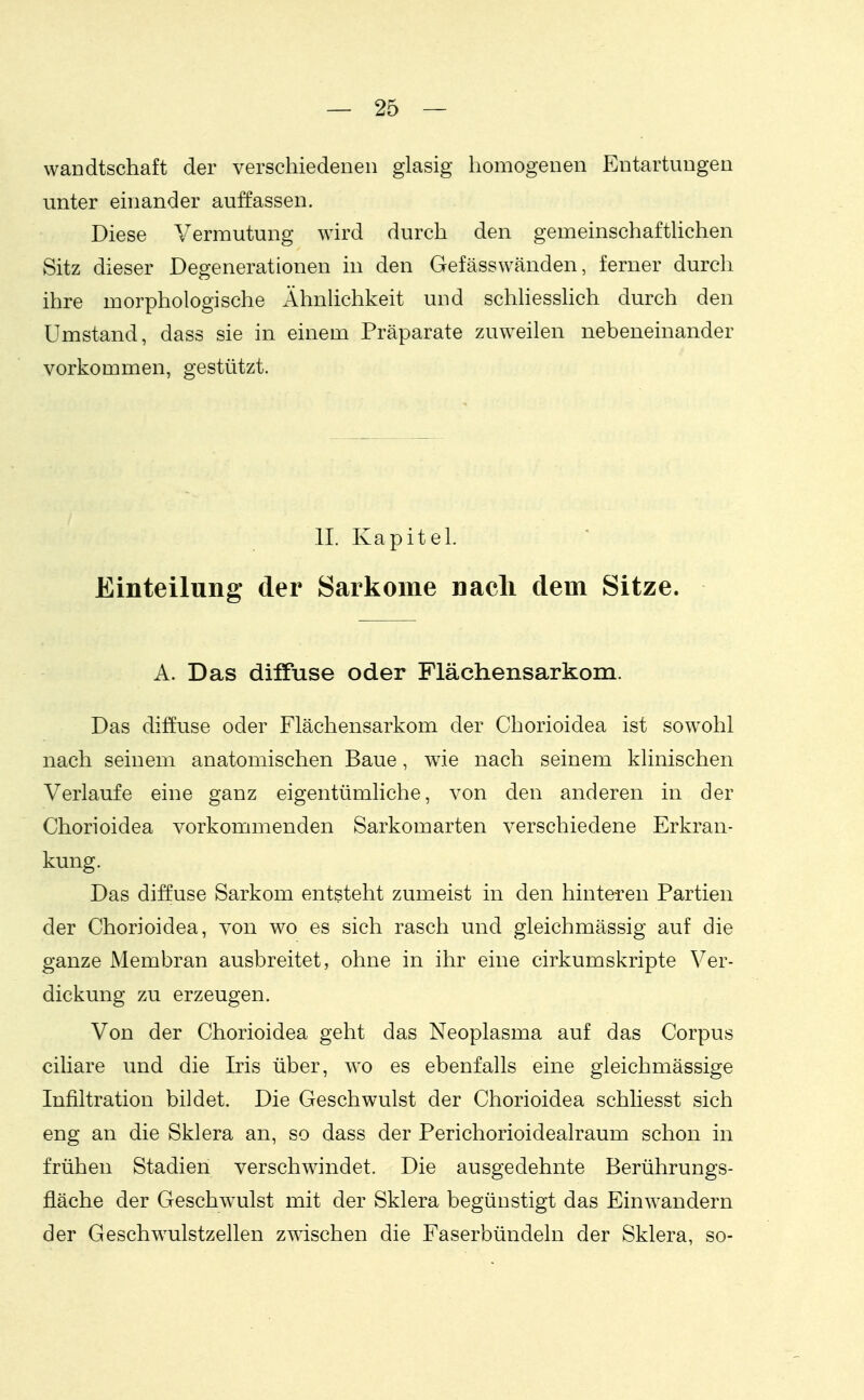 wandtschaft der verschiedenen glasig homogenen Entartungen unter einander auffassen. Diese Vermutung wird durch den gemeinschaftUchen Sitz dieser Degenerationen in den Gefässwänden, ferner durch ihre morphologische Ähnlichkeit und schhesslich durch den Umstand, dass sie in einem Präparate zuweilen nebeneinander vorkommen, gestützt. II. Kapitel. Einteilung der Sarkome nach dem Sitze. A. Das diffuse oder Flächensarkom. Das diffuse oder Flächensarkom der Chorioidea ist sowohl nach seinem anatomischen Baue, wie nach seinem klinischen Verlaufe eine ganz eigentümliche, von den anderen in der Chorioidea vorkommenden Sarkomarten verschiedene Erkran- kung. Das diffuse Sarkom entsteht zumeist in den hinteren Partien der Chorioidea, von wo es sich rasch und gleichmässig auf die ganze Membran ausbreitet, ohne in ihr eine cirkumskripte Ver- dickung zu erzeugen. Von der Chorioidea geht das Neoplasma auf das Corpus ciliare und die Iris über, wo es ebenfalls eine gleichmässige Infiltration bildet. Die Geschwulst der Chorioidea schliesst sich eng an die Sklera an, so dass der Perichorioidealraum schon in frühen Stadien verschwindet. Die ausgedehnte Berührungs- fläche der Geschwulst mit der vSklera begünstigt das Einwandern der Geschwulstzellen zwischen die Faserbündeln der Sklera, so-