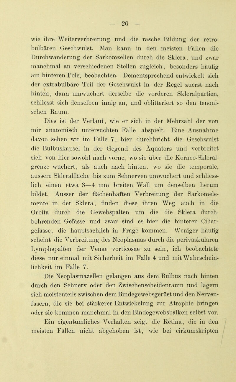 wie ihre Weiterverbreitung und die rasche Bildung der retro- bulbären Geschwulst. Man kann in den meisten Fällen die Durchwanderung der Sarkomzellen durch die Sklera, und zwar manchmal an verschiedenen Stellen zugleich, besonders häufig am hinteren Pole, beobachten. Dementsprechend entwickelt sich der extrabulbäre Teil der Geschwulst in der Regel zuerst nach hinten, dann umwuchert derselbe die vorderen Skleralpartien, schliesst sich denselben innig an, und oblitteriert so den tenoni- schen Raum. Dies ist der Verlauf, wie er sich in der Mehrzahl der von mir anatomisch untersuchten Fälle abspielt. Eine Ausnahme davon sehen wir im Falle 7, hier durchbricht die Geschwulst die ßulbuskapsel in der Gegend des Äquators und verbreitet sich von hier sowohl nach vorne, w^o sie über die Korneo-Skleral- grenze wuchert, als auch nach hinten, w^o sie die temporale, äussere Skleralfläche bis zum Sehnerven umwuchert und schliess- lich einen etwa 3—4 mm breiten Wall um denselben herum bildet. Ausser der flächenhaften Verbreitung der Sarkomele- mente in der Sklera, finden diese ihren Weg auch in die Orbita durch die Gewebspalten um die die Sklera durch- bohrenden Gefässe und zwar sind es hier die hinteren Ciliar- gefässe, die hauptsächlich in Frage kommen. Weniger häufig scheint die Verbreitung des Neoplasmas durch die perivaskulären Lymphspalten der Venae vorticosae zu sein, ich beobachtete diese nur einmal mit Sicherheit im Falle 4 und mit Wahrschein- hchkeit im Falle 7. Die Neoplasmazellen gelangen aus dem Bulbus nach hinten durch den Sehnerv oder den Zwischenscheidenraum und lagern sich meistenteils zwischen dem Bindegewebsgerüst und den Nerven- fasern, die sie bei stäi4cerer Entwicklung zur Atrophie bringen oder sie kommen manchmal in den Bindegewebsbalken selbst vor. Ein eigentümliches Verhalten zeigt die Retina, die in den meisten Fällen nicht abgehoben ist, wie bei cirkumskripten