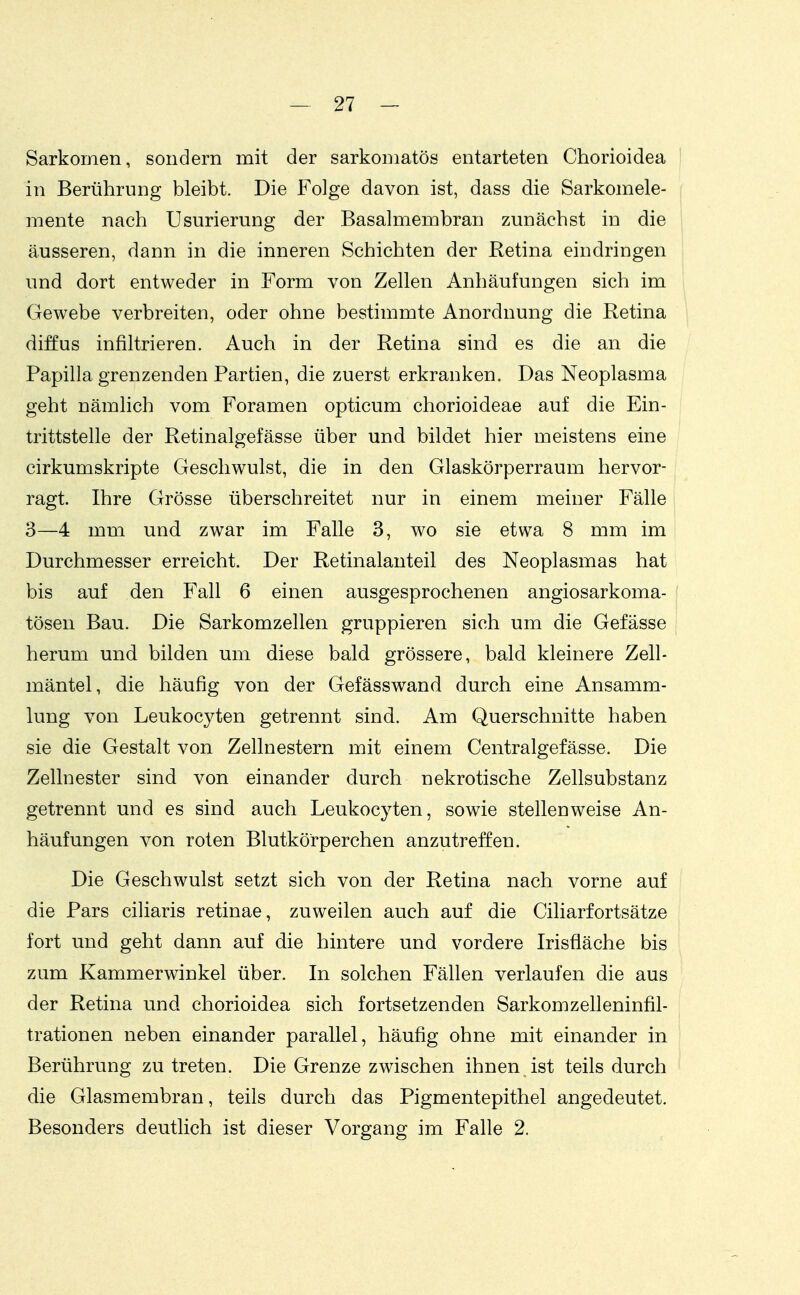 Sarkomen, sondern mit der sarkomatös entarteten Chorioidea in Berührung bleibt. Die Folge davon ist, dass die Sarkomele- ^ mente nach Usurierung der Basalmembran zunächst in die ' äusseren, dann in die inneren Schichten der Retina eindringen und dort entweder in Form von Zellen Anhäufungen sich im Gewebe verbreiten, oder ohne bestimmte Anordnung die Retina diffus infiltrieren. Auch in der Retina sind es die an die Papilla grenzenden Partien, die zuerst erkranken. Das Neoplasma geht nämlich vom Foramen opticum chorioideae auf die Ein- trittstelle der Retinalgefässe über und bildet hier meistens eine cirkumskripte Geschwulst, die in den Glaskörperraum hervor- ragt. Ihre Grösse überschreitet nur in einem meiner Fälle 3—4 mm und zwar im Falle 3, wo sie etwa 8 mm im Durchmesser erreicht. Der Retinalanteil des Neoplasmas hat bis auf den Fall 6 einen ausgesprochenen angiosarkoma- ( tösen Bau. Die Sarkomzellen gruppieren sich um die Gefässe herum und bilden um diese bald grössere, bald kleinere Zell- mäntel, die häufig von der Gefässwand durch eine Ansamm- lung von Leukocyten getrennt sind. Am Querschnitte haben sie die Gestalt von Zellnestern mit einem Centralgefässe. Die Zellnester sind von einander durch nekrotische Zellsubstanz getrennt und es sind auch Leukocyten, sowie stellenweise An- häufungen von roten Blutkörperchen anzutreffen. Die Geschwulst setzt sich von der Retina nach vorne auf die Pars ciliaris retinae, zuweilen auch auf die Ciliarfortsätze fort und geht dann auf die hintere und vordere Irisfläche bis zum Kammerwinkel über. In solchen Fällen verlaufen die aus der Retina und chorioidea sich fortsetzenden Sarkomzelleninfil- trationen neben einander parallel, häufig ohne mit einander in Berührung zu treten. Die Grenze zwischen ihnen ist teils durch die Glasmembran, teils durch das Pigmentepithel angedeutet. Besonders deutlich ist dieser Vorgang im Falle 2.