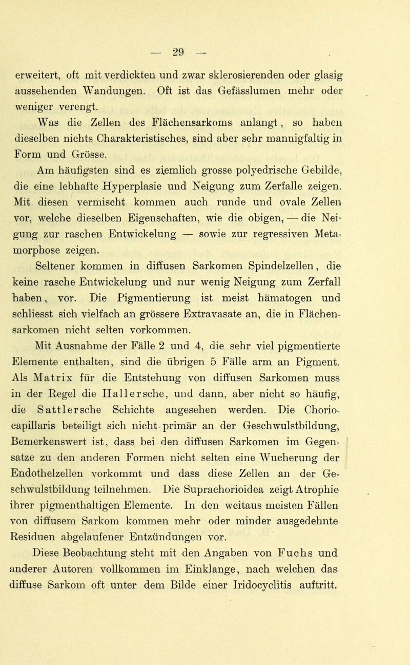 erweitert, oft mit verdickten und zwar sklerosierenden oder glasig aussehenden Wandungen. Oft ist das Gefässlumen mehr oder weniger verengt. Was die Zellen des Flächensarkoms anlangt, so haben dieselben nichts Charakteristisches, sind aber sehr mannigfaltig in Form und Grösse. Am häufigsten sind es ziemlich grosse polyedrische Gebilde, die eine lebhafte Hyperplasie und Neigung zum Zerfalle zeigen. Mit diesen vermischt kommen auch runde und ovale Zellen vor, welche dieselben Eigenschaften, wie die obigen, — die Nei- gung zur raschen Entwickelung — sowie zur regressiven Meta- morphose zeigen. Seltener kommen in diffusen Sarkomen Spindelzellen, die keine rasche Entwickelung und nur wenig Neigung zum Zerfall haben, vor. Die Pigmentierung ist meist hämatogen und schliesst sich vielfach an grössere Extravasate an, die in Flächen- sarkomen nicht selten vorkommen. Mit Ausnahme der Fälle 2 und 4, die sehr viel pigmentierte Elemente enthalten, sind die übrigen 5 Fälle arm an Pigment. Als Matrix für die Entstehung von diffusen Sarkomen muss in der Regel die Hall ersehe, und dann, aber nicht so häufig, die Satt 1ersehe Schichte angesehen werden. Die Chorio- capillaris beteiligt sich nicht primär an der Geschwulstbildung, Bemerkenswert ist, dass bei den diffusen Sarkomen im Gegen- [ satze zu den anderen Formen nicht selten eine Wucherung der ! Endothelzellen vorkommt und dass diese Zellen an der Ge- schwulstbildung teilnehmen. Die Suprachorioidea zeigt Atrophie ihrer pigmenthaltigen Elemente. In den w^eitaus meisten Fällen von diffusem Sarkom kommen mehr oder minder ausgedehnte Residuen abgelaufener Entzündungen vor. Diese Beobachtung steht mit den Angaben von Fuchs und anderer Autoren vollkommen im Einklänge, nach welchen das diffuse Sarkom oft unter dem Bilde einer Iridocyclitis auftritt.