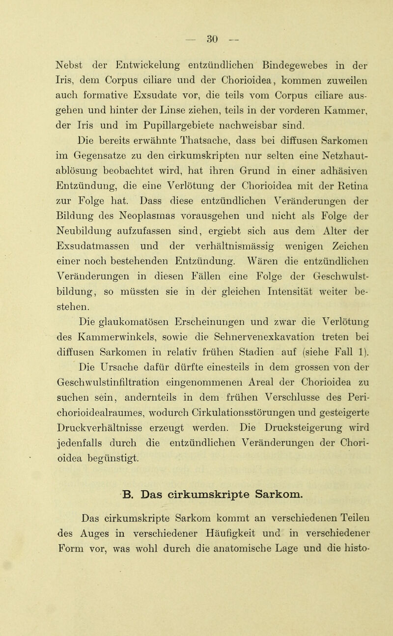 Nebst der Entwickelung entzündlichen Bindegewebes in der Iris, dem Corpus ciliare und der Chorioidea, kommen zuweilen auch formative Exsudate vor, die teils vom Corpus ciliare aus- gehen und hinter der Linse ziehen, teils in der vorderen Kammer, der Iris und im Pupillargebiete nachweisbar sind. Die bereits erwähnte Thatsache, dass bei diffusen Sarkomen im Gegensatze zu den cirkumskripten nur selten eine Netzhaut- ablösung beobachtet wird, hat ihren Grund in einer adhäsiven Entzündung, die eine Verlötung der Chorioidea mit der Rethia zur Folge hat. Dass diese entzündlichen Veränderungen der Bildung des Neoplasmas vorausgehen und nicht als Folge der Neubildung aufzufassen sind, ergiebt sich aus dem Alter der Exsudatmassen und der verhältnismässig wenigen Zeichen einer noch bestehenden Entzündung. Wären die entzündlichen Veränderungen in diesen Fällen eine Folge der Geschwulst- bildung, so müssten sie in der gleichen Intensität weiter be- stehen. Die glaukomatösen Erscheinungen und zwar die Verlötung des Kammerwinkels, sowie die Sehnervenexkavation treten bei diffusen Sarkomen in relativ frühen Stadien auf (siehe Fall 1). Die Ursache dafür dürfte einesteils in dem grossen von der Geschwulstinfiltration eingenommenen Areal der Chorioidea zu suchen sein, andernteils in dem frühen Verschlusse des Peri- chorioidealraumes, wodurch Cirkulationsstörungen und gesteigerte Druckverhältnisse erzeugt werden. Die Drucksteigerung wird jedenfalls durch die entzündlichen V^eränderungeu der Chori- oidea begünstigt. B. Das cirkumskripte Sarkom. Das cirkumskripte Sarkom kommt an verschiedenen Teilen des Auges in verschiedener Häufigkeit und in verschiedener Form vor, was wohl durch die anatomische Lage und die histo-