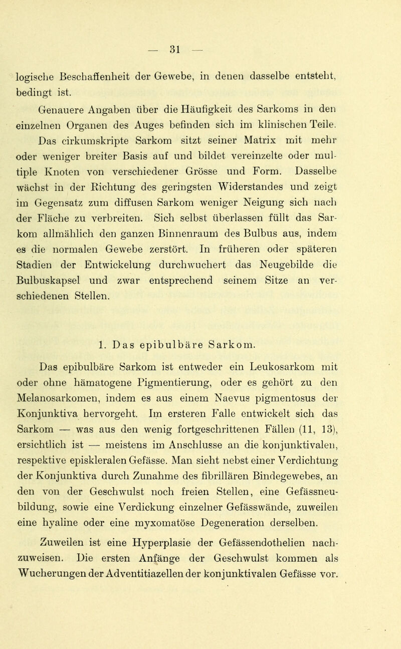 logische Beschafienheit der Gewebe, in denen dasselbe entsteht, bedingt ist. Genauere Angaben über die Häufigkeit des Sarkoms in den einzelnen Organen des Auges befinden sich im klinischen Teile. Das cirkumskripte Sarkom sitzt seiner Matrix mit mehr oder weniger breiter Basis auf und bildet vereinzelte oder mul- tiple Knoten von verschiedener Grösse und Form. Dasselbe wächst in der Richtung des geringsten Widerstandes und zeigt im Gegensatz zum diffusen Sarkom weniger Neigung sich nach der Fläche zu verbreiten. Sich selbst überlassen füllt das Sar- kom allmählich den ganzen Binnenraum des Bulbus aus, indem es die normalen Gewebe zerstört. In früheren oder späteren Stadien der Entwickelung durchwuchert das Neugebilde die Bulbuskapsel und zwar entsprechend seinem Sitze an ver- schiedenen Stellen. 1. Das epibulbäre Sarkom. Das epibulbäre Sarkom ist entweder ein Leukosarkom mit oder ohne hämatogene Pigmentierung, oder es gehört zu den Melanosarkomen, indem es aus einem Naevus pigmentosus der Konjunktiva hervorgeht. Im ersteren Falle entwickelt sich das Sarkom — was aus den wenig fortgeschrittenen Fällen (11, 13), ersichtlich ist — meistens im Anschlüsse an die konjunktivalen, respektive episkleralen Gefässe. Man sieht nebst einer Verdichtung der Konjunktiva durch Zunahme des fibrillären Bindegewebes, an den von der Geschwulst noch freien Stellen, eine Gefässneu- bildung, sowie eine Verdickung einzelner Gefässwände, zuweilen eine hyaline oder eine myxomatöse Degeneration derselben. Zuweilen ist eine Hyperplasie der Gefässendothelien nach- zuweisen. Die ersten Anfänge der Geschwulst kommen als Wucherungen der Adventitiazellen der konjunktivalen Gefässe vor.