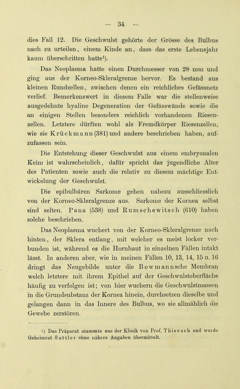 dies Fall 12. Die Geschwulst gehörte der Grösse des Bulbus nach zu urteilen, einem Kinde an, dass das erste Lebensjahr kaum überschritten hatte^). Das Neoplasma hatte einen Durchmesser von 28 mm und ging aus der Korneo-Skleralgrenze hervor. Es bestand aus kleinen Rundzellen, zwischen denen ein reichliches Gefässnetz verlief. Bemerkenswert in diesem Falle war die stellenweise ausgedehnte hyaline Degeneration der Gefässwände sowie die an einigen Stellen besonders reichlich vorhandenen Riesen- zellen. Letztere dürften wohl als Fremdkörper Riesenzelleu, wie sie Krückmann (381) und andere beschrieben haben, auf- zufassen sein. Die Entstehung dieser Geschwulst aus einem embryonalen Keim ist wahrscheinlich, dafür spricht das jugendliche Alter des Patienten sowie auch die relativ zu diesem mächtige Ent- wickelung der Geschwulst, Die epibulbären Sarkome gehen nahezu ausschliesslich von der Korneo-Skleralgrenze aus. Sarkome der Kornea selbst sind selten. Pana (538) und Rumschewitsch (610) haben solche beschrieben. Das Neoplasma wuchert von der Korneo-Skleralgrenze nach hinten, der Sklera entlang, mit welcher es meist locker ver- bunden ist, während es die Hornhaut in einzelnen Fällen intakt lässt. In anderen aber, wie in meinen Fällen 10, 13, 14, 15 u. 16 dringt das Neugebilde unter die Bowmannsche Membran welch letztere mit ihrem Epithel auf der Geschwulstoberfläche häufig zu verfolgen ist; von hier wuchern die Geschwulstmassen in die Grundsubstanz der Kornea hinein, durchsetzen dieselbe und gelangen dann in das Innere des Bulbus, wo sie allmählich die Gewebe zerstören. 1) Das Präparat stammte aus der Klinik von Prof. Thier sch und wuide Geheimrat Sattler ohne nähere Angaben übermittelt.