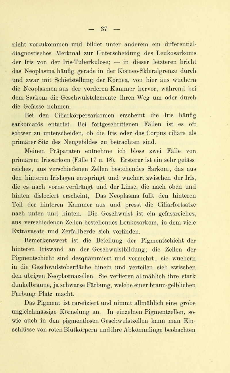 nicht vorzukommen und bildet unter anderem ein differential- -diagnostisches Merkmal zur Unterscheidung des Leukosarkoms der Iris von der Iris-Tuberkulose; — in dieser letzteren bricht das Neoplasma häufig gerade in der Korneo-Skleralgrenze durch nnd zwar mit Schiefstellung der Kornea, von hier aus wuchern die Neoplasmen aus der vorderen Kammer hervor, während bei dem Sarkom die Geschwulstelemente ihren Weg um oder durch die Gefässe nehmen. Bei den Ciliarkörpersarkomen erscheint die Iris häufig sarkomatös entartet. Bei fortgeschrittenen Fällen ist es oft schwer zu unterscheiden, ob die Iris oder das Corpus ciliare als primärer Sitz des Neugebildes zu betrachten sind. Meinen Präparaten entnehme ich bloss zwei Fälle von primärem Irissarkom (Fälle 17 u. 18). Ersterer ist ein sehr gefäss- reiches, aus verschiedenen Zellen bestehendes Sarkom, das aus den hinteren Irislagen entspringt und wuchert zwischen der Iris, die es nach vorne verdrängt und der Linse, die nach oben und hinten dislociert erscheint, Das Neoplasma füllt den hinteren Teil der hinteren Kammer aus und presst die Ciliarfortsätze nach unten und hinten. Die Geschwulst ist ein gefässreiches, aus verschiedenen Zellen bestehendes Leukosarkom, in dem viele Extravasate und Zerfallherde sich vorfinden. Bemerkenswert ist die Beteilung der Pigmentschicht der hinteren Iriswand an der Geschwulstbildung; die Zellen der Pigmentschicht sind desquammiert und vermehrt, sie w^uchern in die Geschwulstoberfläche hinein und verteilen sich zwischen den übrigen Neoplasmazellen. Sie verlieren allmählich ihre stark dunkelbraune, ja schwarze Färbung, welche einer braun-gelblichen Färbung Platz macht. Das Pigment ist rarefiziert und nimmt allmählich eine grobe ungleichmässige Körnelung an. In einzelnen Pigmentzellen, so- wie auch in den pigmentlosen Geschwulstzellen kann man Ein - Schlüsse von roten Blutkörpern und ihre Abkömmlinge beobachten