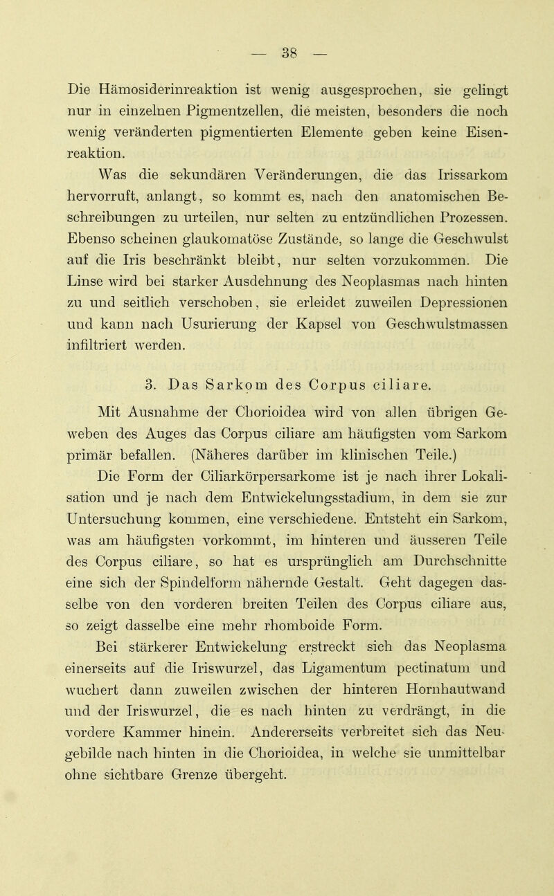 Die Hämosiderinreaktion ist wenig ausgesprochen, sie gelingt nur in einzelnen Pigmentzellen, die meisten, besonders die noch wenig veränderten pigmentierten Elemente geben keine Eisen- reaktion. Was die sekundären Veränderungen, die das Irissarkom hervorruft, anlangt, so kommt es, nach den anatomischen Be- schreibungen zu urteilen, nur selten zu entzündlichen Prozessen. Ebenso scheinen glaukomatöse Zustände, so lange die Geschwulst auf die Iris beschränkt bleibt, nur selten vorzukommen. Die Linse wird bei starker Ausdehnung des Neoplasmas nach hinten zu und seitlich verschoben, sie erleidet zuweilen Depressionen und kann nach Usurierung der Kapsel von Geschwulstmassen infiltriert werden. 3. Das Sarkom des Corpus ciliare. Mit Ausnahme der Chorioidea wird von allen übrigen Ge- weben des Auges das Corpus ciliare am häufigsten vom Sarkom primär befallen. (Näheres darüber im kUnischen Teile.) Die Form der Ciliarkörpersarkome ist je nach ihrer Lokali- sation und je nach dem Entwickelungsstadium, in dem sie zur Untersuchung kommen, eine verschiedene. Entsteht ein Sarkom, was am häufigsten vorkommt, im hinteren und äusseren Teile des Corpus ciliare, so hat es ursprünglich am Durchschnitte eine sich der Spindelform nähernde Gestalt. Geht dagegen das- selbe von den vorderen breiten Teilen des Corpus ciliare aus, so zeigt dasselbe eine mehr rhomboide Form. Bei stärkerer Entwickelung erstreckt sich das Neoplasma einerseits auf die Iriswurzel, das Ligamentum pectinatum und wuchert dann zuweilen zwischen der hinteren Hornhautwand und der Iriswurzel, die es nach hinten zu verdrängt, in die vordere Kammer hinein. Andererseits verbreitet sich das Neu^ gebilde nach hinten in die Chorioidea, in welche sie unmittelbar ohne sichtbare Grenze übergeht.