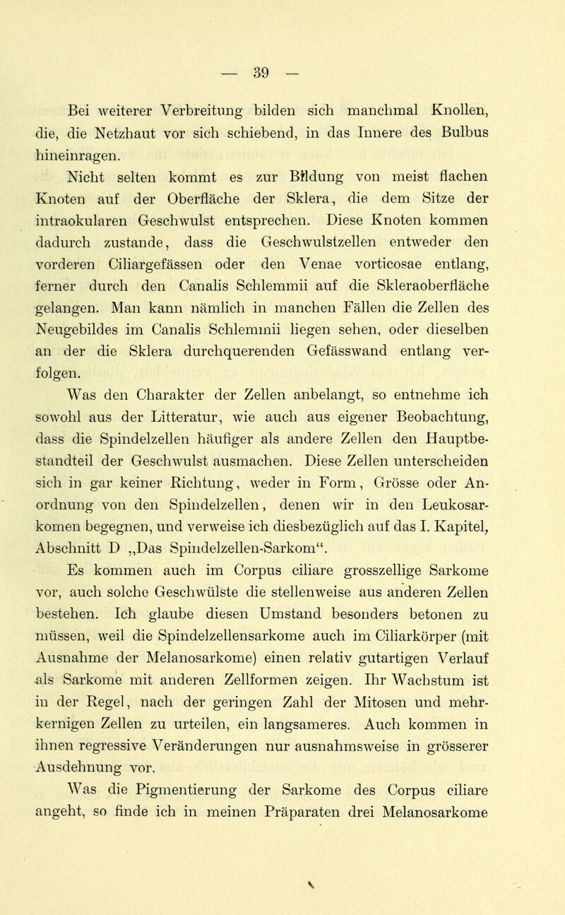 Bei weiterer VerbreituDg bilden sich manchmal Knollen, die, die Netzhaut vor sich schiebend, in das Innere des Bulbus hineinragen. Nicht selten kommt es zur Bildung von meist flachen Knoten auf der Oberfläche der Sklera, die dem Sitze der intraokularen Geschwulst entsprechen. Diese Knoten kommen dadurch zustande, dass die Geschwulstzeflen entweder den vorderen Ciliargefässen oder den Venae vorticosae entlang, ferner durch den Canalis Schlemmii auf die Skleraoberfläche gelangen. Man kann nämlich in manchen Fällen die Zellen des Neugebildes im Canalis Schlemmii liegen sehen, oder dieselben an der die Sklera durchquerenden Gefässwand entlang ver- folgen. Was den Charakter der Zellen anbelangt, so entnehme ich sowohl aus der Litteratur, wie auch aus eigener Beobachtung, dass die Spindelzellen häufiger als andere Zellen den Hauptbe- standteil der Geschwulst ausmachen. Diese Zellen unterscheiden sich in gar keiner Richtung, weder in Form, Grösse oder An- ordnung von den Spindelzellen, denen wir in den Leukosar- komen begegnen, und verweise ich diesbezüglich auf das I. Kapitel, Abschnitt D ,,Das Spindelzellen-Sarkom. Es kommen auch im Corpus ciliare grosszellige Sarkome vor, auch solche Geschwülste die stellenweise aus anderen Zellen bestehen. Ich glaube diesen Umstand besonders betonen zu müssen, weil die Spindelzellensarkome auch im Ciliarkörper (mit Ausnahme der Melanosarkome) einen relativ gutartigen Verlauf als Sarkome mit anderen Zellformen zeigen. Ihr Wachstum ist in der Regel, nach der geringen Zahl der Mitosen und mehr- kernigen Zellen zu urteilen, ein langsameres. Auch kommen in ihnen regressive Veränderungen nur ausnahmsweise in grösserer Ausdehnung vor. Was die Pigmentierung der Sarkome des Corpus ciliare angeht, so finde ich in meinen Präparaten drei Melanosarkome