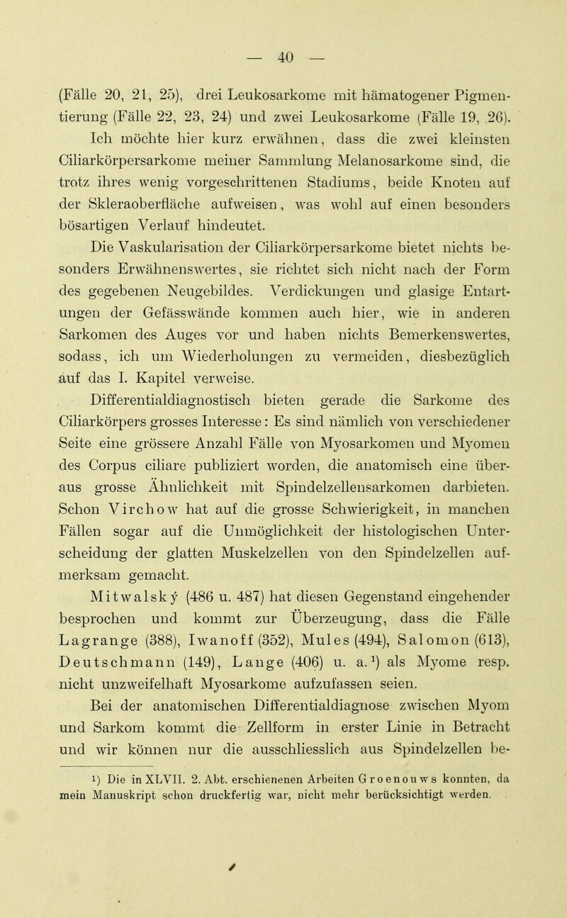 (Fälle 20, 21, 25), drei Leukosarkome mit hämatogener Pigmeu- tierung (Fälle 22, 23, 24) und zwei Leukosarkome (Fälle 19, 26). Ich möchte hier kurz erwähnen, dass die zwei kleinsten Ciliarkörpersarkome meiner Sammlung Melanosarkome sind, die trotz ihres wenig vorgeschrittenen Stadiums, beide Knoten auf der Skleraoberfläche aufweisen, was wohl auf einen besonders bösartigen Verlauf hindeutet. Die Vaskularisation der Ciliarkörpersarkome bietet nichts be- sonders Erwähnenswertes, sie richtet sich nicht nach der Form des gegebenen Neugebildes. Verdickungen und glasige Entart- ungen der Gefässwände kommen auch hier, wie in anderen Sarkomen des Auges vor und haben nichts Bemerkenswertes, sodass, ich um Wiederholungen zu vermeiden, diesbezüglich auf das I. Kapitel verweise. Differentialdiagnostisch bieten gerade die Sarkome des Ciliarkörpers grosses Interesse: Es sind nämlich von verschiedener Seite eine grössere Anzahl Fälle von Myosarkomen und Myomen des Corpus ciliare pubhziert worden, die anatomisch eine über- aus grosse Ähnlichkeit mit Spindelzellensarkomen darbieten. Schon Virchow hat auf die grosse Schwierigkeit, in manchen Fällen sogar auf die Unmöglichkeit der histologischen Unter- scheidung der glatten Muskelzellen von den Spindelzellen auf- merksam gemacht. Mitwalsky (486 u. 487) hat diesen Gegenstand eingehender besprochen und kommt zur Überzeugung, dass die Fälle Lagrange (388), Iwanoff (352), Mules (494), Salomon (613), Deutsch mann (149), Lange (406) u. a. ^) als Myome resp. nicht unzweifelhaft Myosarkome aufzufassen seien. Bei der anatomischen Differentialdiagnose zwischen Myom und Sarkom kommt die Zellform in erster Linie in Betracht und wir können nur die ausschliesslich aus Spindelzellen be- 1) Die inXLVII. 2. Abt. erschienenen Arbeiten G ro enouws konnten, da mein Manuskript schon druckfertig war, nicht mehr berücksichtigt werden.