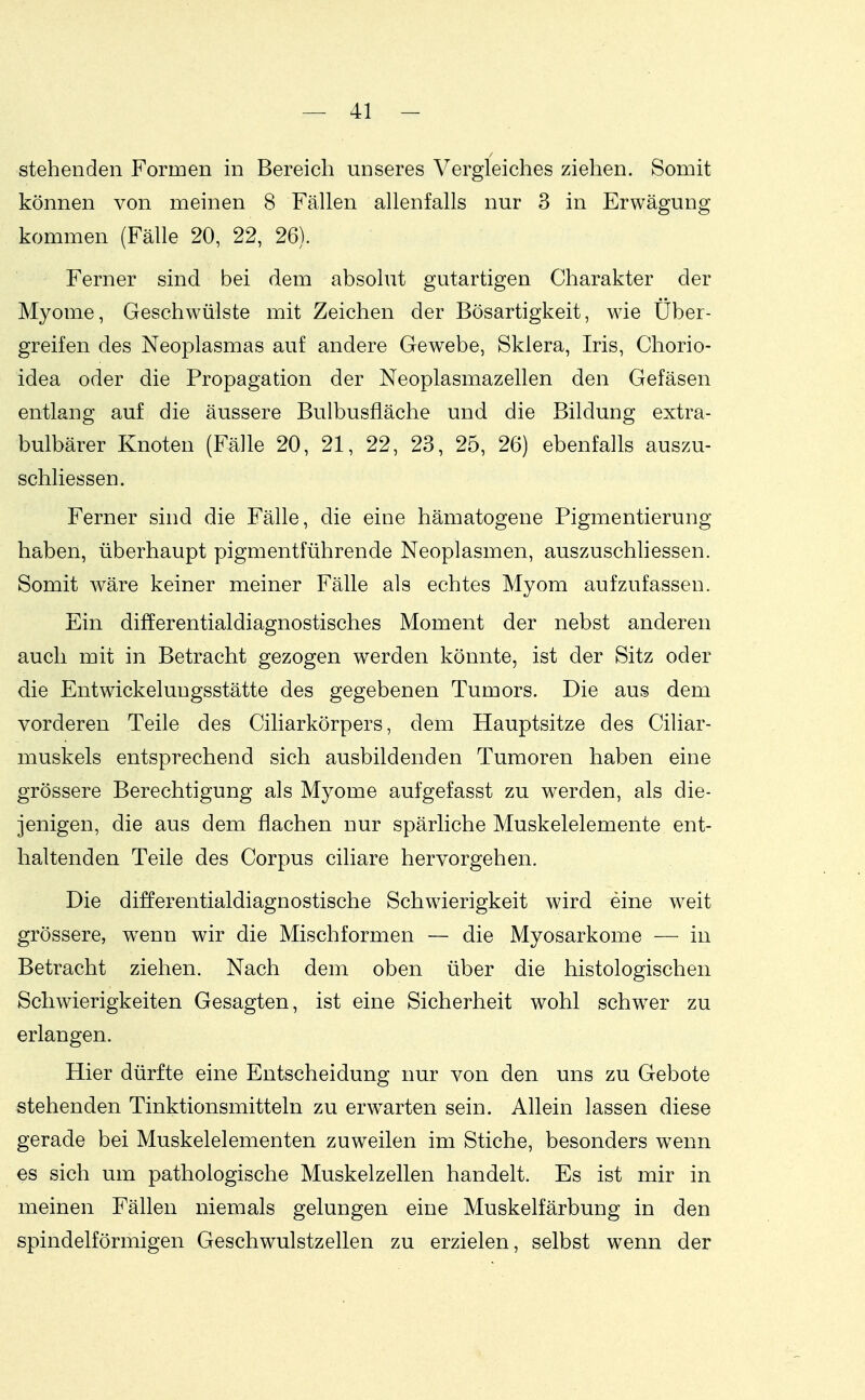 stehenden Formen in Bereich unseres Vergleiches ziehen. Somit können von meinen 8 Fällen allenfalls nur 3 in Erwägung kommen (Fälle 20, 22, 26). Ferner sind bei dem absolut gutartigen Charakter der Myome, Geschwülste mit Zeichen der Bösartigkeit, wie Über- greifen des Neoplasmas auf andere Gewebe, Sklera, Iris, Chorio- idea oder die Propagation der Neoplasmazellen den Gefäsen entlang auf die äussere Bulbusfläche und die Bildung extra- bulbärer Knoten (Fälle 20, 21, 22, 23, 25, 26) ebenfalls auszu- schliessen. Ferner sind die Fälle, die eine hämatogene Pigmentierung haben, überhaupt pigmentführende Neoplasmen, auszuschliessen. Somit wäre keiner meiner Fälle als echtes Myom aufzufassen. Ein differentialdiagnostisches Moment der nebst anderen auch mit in Betracht gezogen werden könnte, ist der Sitz oder die Entwickelungsstätte des gegebenen Tumors. Die aus dem vorderen Teile des Ciliarkörpers, dem Hauptsitze des Ciliar- muskels entsprechend sich ausbildenden Tumoren haben eine grössere Berechtigung als Myome aufgefasst zu werden, als die- jenigen, die aus dem flachen nur spärliche Muskelelemente ent- haltenden Teile des Corpus ciliare hervorgehen. Die differentialdiagnostische Schwierigkeit wird eine weit grössere, w^enn wir die Mischformen — die Myosarkome — in Betracht ziehen. Nach dem oben über die histologischen Schwierigkeiten Gesagten, ist eine Sicherheit wohl schwer zu erlangen. Hier dürfte eine Entscheidung nur von den uns zu Gebote stehenden Tinktionsmitteln zu erw^arten sein. Allein lassen diese gerade bei Muskelelementen zuweilen im Stiche, besonders w^enn es sich um pathologische Muskelzellen handelt. Es ist mir in meinen Fällen niemals gelungen eine Muskelfärbung in den spindelförmigen Geschwulstzellen zu erzielen, selbst wenn der