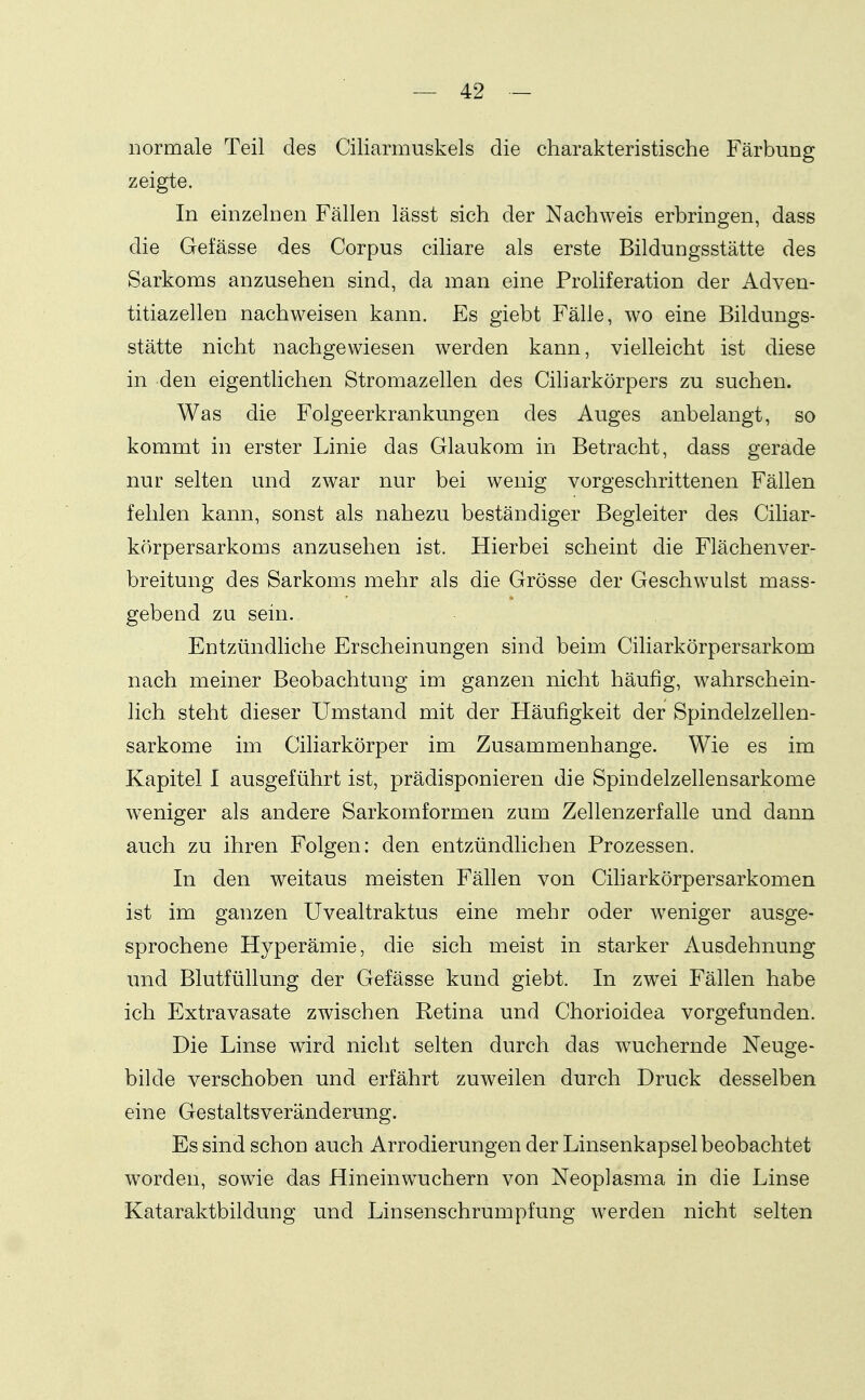 normale Teil des Ciliarmuskels die charakteristische Färbung zeigte. In einzelnen Fällen lässt sich der Nachweis erbringen, dass die Gefässe des Corpus ciliare als erste Bildungsstätte des Sarkoms anzusehen sind, da man eine Proliferation der Adven- titiazellen nachweisen kann. Es giebt Fälle, wo eine Bildungs- stätte nicht nachgewiesen werden kann, vielleicht ist diese in den eigentlichen Stromazellen des Ciliarkörpers zu suchen. Was die Folgeerkrankungen des Auges anbelangt, so kommt in erster Linie das Glaukom in Betracht, dass gerade nur selten und zwar nur bei wenig vorgeschrittenen Fällen fehlen kann, sonst als nahezu beständiger Begleiter des Ciliar- körpersarkoms anzusehen ist. Hierbei scheint die Flächenver- breitung des Sarkoms mehr als die Grösse der Geschwulst mass- gebend zu sein. Entzündliche Erscheinungen sind beim Ciliarkörpersarkom nach meiner Beobachtung im ganzen nicht häufig, wahrschein- lich steht dieser Umstand mit der Häufigkeit der Spindelzellen- sarkome im Ciliarkörper im Zusammenhange. Wie es im Kapitel I ausgeführt ist, prädisponieren die Spindelzellensarkome weniger als andere Sarkomformen zum Zellenzerfalle und dann auch zu ihren Folgen: den entzündlichen Prozessen. In den weitaus meisten Fällen von Ciharkörpersarkomen ist im ganzen Uvealtraktus eine mehr oder weniger ausge- sprochene Hyperämie, die sich meist in starker Ausdehnung und Blutfüllung der Gefässe kund giebt. In zwei Fällen habe ich Extravasate zwischen Retina und Chorioidea vorgefunden. Die Linse wird nicht selten durch das wuchernde Neuge- bilde verschoben und erfährt zuweilen durch Druck desselben eine Gestaltsveränderung. Es sind schon auch Arrodierungen der Linsenkapsel beobachtet worden, sowie das Hineinwuchern von Neoplasma in die Linse Kataraktbildung und Linsenschrumpfung werden nicht selten