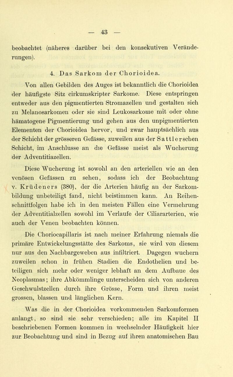 beobachtet (näheres darüber bei den konsekutiven Verände- rungen). 4. Das Sarkom der Chorioidea. Von allen Gebilden des Auges ist bekanntlich die Chorioidea der häufigste Sitz cirkumskripter Sarkome. Diese entspringen entweder aus den pigmentierten Stromazellen und gestalten sich zu Melanosarkomen oder sie sind Leukosarkome mit oder ohne hämatogene Pigmentierung und gehen aus den unpigmentierten Elementen der Chorioidea hervor, und zwar hauptsächlich aus der Schicht der grösseren Gefässe, zuweilen aus der Satt 1ersehen Schicht, im Anschlüsse an die Gefässe meist als Wucherung der Adventitiazellen. Diese Wucherung ist sowohl an den arteriellen wie an den venösen Gefässen zu sehen, sodass ich der Beobachtung V. Krüdeners (380), der die Arterien häufig an der Sarkom- bildung unbeteiligt fand, nicht beistimmen kann. An Reihen- schnittfolgen habe ich in den meisten Fällen eine Vermehrung der Adventitialzellen sowohl im Verlaufe der Ciliararterien, wie auch der Venen beobachten können. Die Choriocapillaris ist nach meiner Erfahrung niemals die primäre Entwickelungsstätte des Sarkoms, sie wird vOn diesem nur aus den Nachbargeweben aus infiltriert. Dagegen wuchern zuweilen schon in frühen Stadien die Endothelien und be- teiligen sich mehr oder weniger lebhaft an dem Aufbaue des Neoplasmas; ihre Abkömmlinge unterscheiden sich von anderen Geschwulstzellen durch ihre Grösse, Form und ihren meist grossen, blassen und länglichen Kern. Was die in der Chorioidea vorkommenden Sarkomformen anlangt, so sind sie sehr verschieden; alle im Kapitel II beschriebenen Formen kommen in wechselnder Häufigkeit hier zur Beobachtung und sind in Bezug auf ihren anatomischen Bau