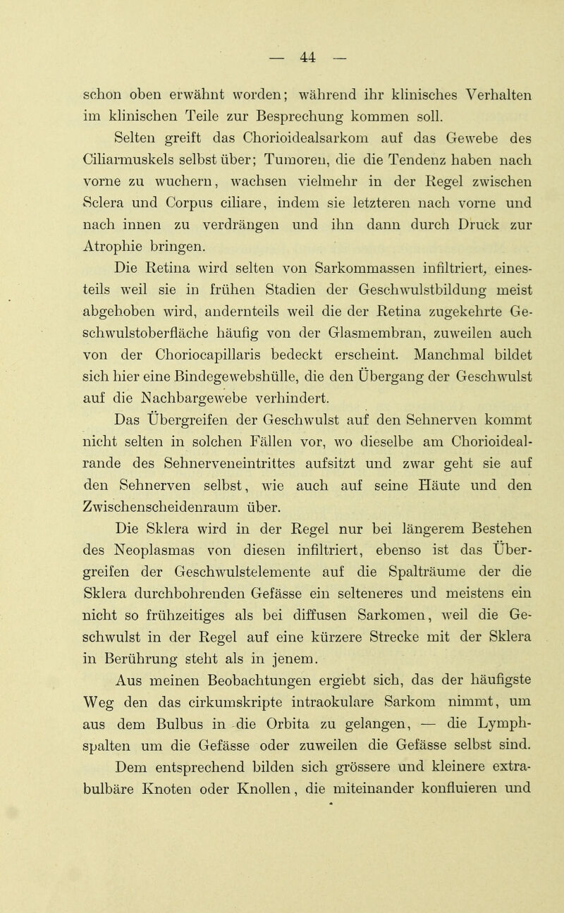 schon oben erwähnt worden; während ihr khnisches Verhalten im khnischen Teile zur Besprechung kommen soll. Selten greift das Chorioidealsarkom auf das Gewebe des Ciliarmuskels selbst über; Tumoren, die die Tendenz haben nach vorne zu wuchern, wachsen vielmehr in der Regel zwischen Sclera und Corpus ciliare, indem sie letzteren nach vorne und nach innen zu verdrängen und ihn dann durch Druck zur Atrophie bringen. Die Retina wird selten von Sarkommassen infiltriert^ eines- teils weil sie in frühen Stadien der Geschwulstbildung meist abgehoben wird, andernteils weil die der Retina zugekehrte Ge- schwulstoberfläche häufig von der Glasmembran, zuweilen auch von der Choriocapillaris bedeckt erscheint. Manchmal bildet sich hier eine Bindegewebshülle, die den Übergang der Geschwulst auf die Nachbargewebe verhindert. Das Übergreifen der Geschwulst auf den Sehnerven kommt nicht selten in solchen Fällen vor, wo dieselbe am Chorioideal- rande des Sehnerveneintrittes aufsitzt und zwar geht sie auf den Sehnerven selbst, wie auch auf seine Häute und den Zwischenscheidenraum über. Die Sklera wird in der Regel nur bei längerem Bestehen des Neoplasmas von diesen infiltriert, ebenso ist das Über- greifen der Geschwulstelemente auf die Spalträume der die Sklera durchbohrenden Gefässe ein selteneres und meistens ein nicht so frühzeitiges als bei diffusen Sarkomen, weil die Ge- schwulst in der Regel auf eine kürzere Strecke mit der Sklera in Berührung steht als in jenem. Aus meinen Beobachtungen ergiebt sich, das der häufigste Weg den das cirkumskripte intraokulare Sarkom nimmt, um aus dem Bulbus in die Orbita zu gelangen, — die Lymph- spalten um die Gefässe oder zuweilen die Gefässe selbst sind. Dem entsprechend bilden sich grössere und kleinere extra- bulbäre Knoten oder Knollen, die miteinander konfluieren und