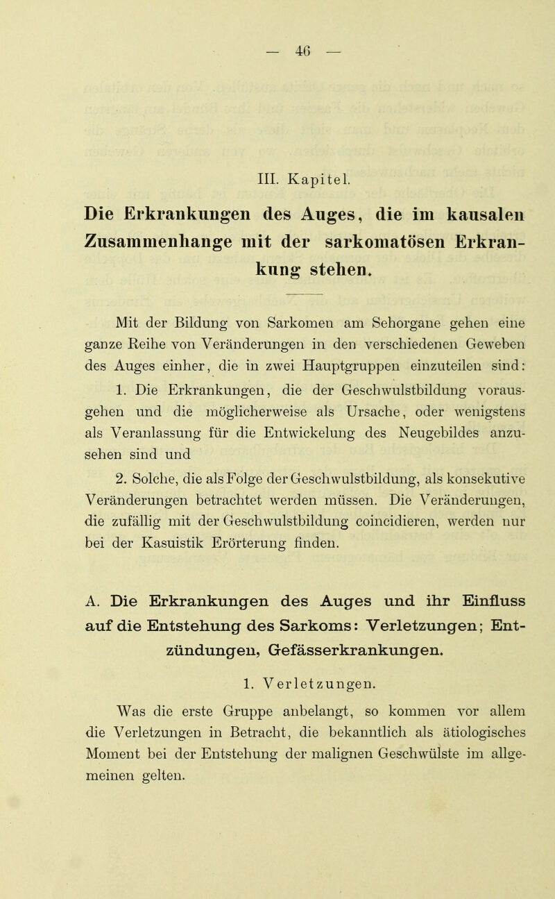 III. Kapitel. Die Erkrankungen des Auges, die im kausalen Zusammenhange mit der sarkomatösen Erkran- kung stehen^ Mit der Bildung von Sarkomen am Sehorgane gehen eine ganze Reihe von Veränderungen in den verschiedenen Geweben des Auges einher, die in zwei Hauptgruppen einzuteilen sind: 1. Die Erkrankungen, die der Geschwulstbildung voraus- gehen und die möglicherweise als Ursache, oder wenigstens als Veranlassung für die Entwickelung des Neugebildes anzu- sehen sind und 2. Solche, die als Folge der Geschwulstbildung, als konsekutive Veränderungen betrachtet werden müssen. Die Veränderungen, die zufällig mit der Geschwulstbildung coincidieren, werden nur bei der Kasuistik Erörterung finden. A. Die Erkrankungen des Auges und ihr EinfLuss auf die Entstehung des Sarkoms: Verletzungen; Ent- zündungen, Gefässerkrankungen« 1. Verletzungen. Was die erste Gruppe anbelangt, so kommen vor allem die Verletzungen in Betracht, die bekanntlich als ätiologisches Moment bei der Entstehung der malignen Geschwülste im allge- meinen gelten.