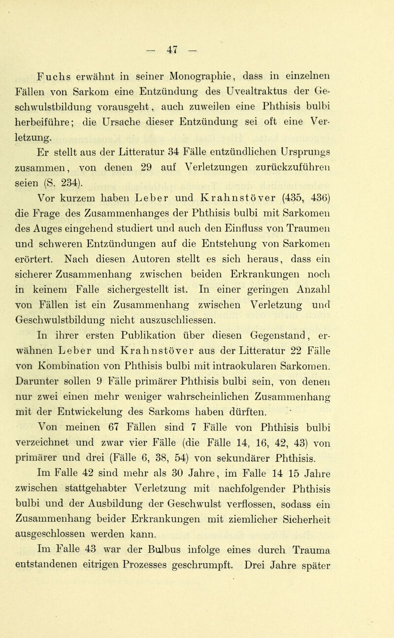 Fuchs erwähnt in seiner Monographie, dass in einzelnen Fällen von Sarkom eine Entzündung des Uvealtraktus der Ge- schwulstbildung vorausgeht, auch zuweilen eine Phthisis bulbi herbeiführe; die Ursache dieser Entzündung sei oft eine Ver- letzung. Er stellt aus der Litteratur 34 Fälle entzündlichen Ursprungs zusammen, von denen 29 auf Verletzungen zurückzuführen seien (S. 234). Vor kurzem haben Leber und Krahnstöver (435, 436) die Frage des Zusammenhanges der Phthisis bulbi mit Sarkomen des Auges eingehend studiert und auch den Einfluss von Traumen und schweren Entzündungen auf die Entstehung von Sarkomen erörtert. Nach diesen Autoren stellt es sich heraus, dass ein sicherer Zusammenhang zwischen beiden Erkrankungen noch in keinem Falle sichergestellt ist. In einer geringen Anzahl von Fällen ist ein Zusammenhang zwischen Verletzung und Geschwulstbildung nicht auszuschliessen. In ihrer ersten Publikation über diesen Gegenstand, er- wähnen Leber und Krahnstöver aus der Litteratur 22 Fälle von Kombination von Phthisis bulbi mit intraokularen Sarkomen. Darunter sollen 9 Fälle primärer Phthisis bulbi sein, von denen nur zwei einen mehr weniger wahrscheinlichen Zusammenhang mit der Entwickelung des Sarkoms haben dürften. Von meinen 67 Fällen sind 7 Fälle von Phthisis bulbi verzeichnet und zwar vier Fälle (die Fälle 14, 16, 42, 43) von primärer und drei (Fälle 6, 38, 54) von sekundärer Phthisis. Im Falle 42 sind mehr als 30 Jahre, im Falle 14 15 Jahre zwischen stattgehabter Verletzung mit nachfolgender Phthisis bulbi und der Ausbildung der Geschwulst verflossen, sodass ein Zusammenhang beider Erkrankungen mit ziemlicher Sicherheit ausgeschlossen werden kann. Im Falle 43 war der BuJbus infolge eines durch Trauma entstandenen eitrigen Prozesses geschrumpft. Drei Jahre später