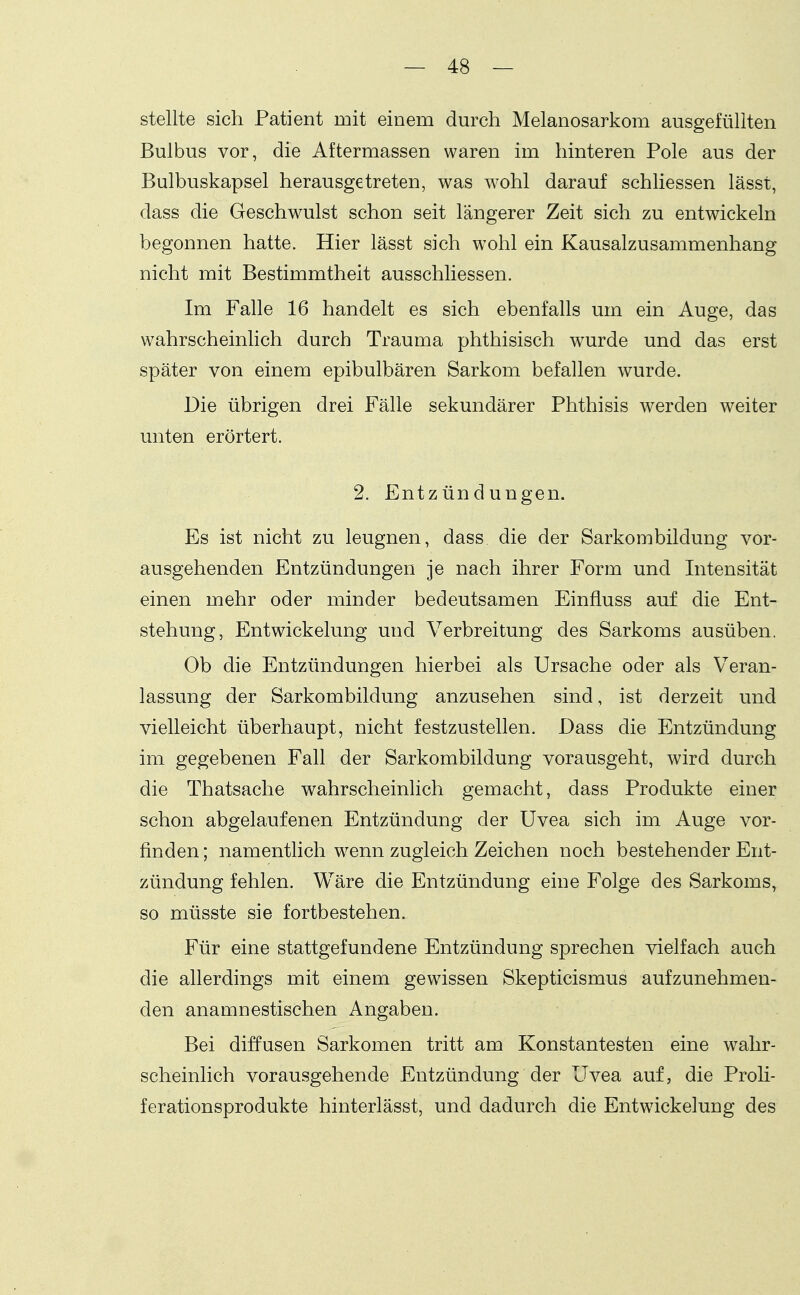 stellte sich Patient mit einem durch Melanosarkom ausgefüllten Bulbus vor, die Aftermassen waren im hinteren Pole aus der Bulbuskapsel herausgetreten, was wohl darauf schliessen lässt, dass die Geschwulst schon seit längerer Zeit sich zu entwickeln begonnen hatte. Hier lässt sich wohl ein Kausalzusammenhang nicht mit Bestimmtheit ausschliessen. Im Falle 16 handelt es sich ebenfalls um ein Auge, das wahrscheinlich durch Trauma phthisisch wurde und das erst später von einem epibulbären Sarkom befallen wurde. Die übrigen drei Fälle sekundärer Phthisis werden weiter unten erörtert. 2. Entzündungen. Es ist nicht zu leugnen, dass die der Sarkombildung vor- ausgehenden Entzündungen je nach ihrer Form und Intensität einen mehr oder minder bedeutsamen Einfluss auf die Ent- stehung, Entwickelung und Verbreitung des Sarkoms ausüben. Ob die Entzündungen hierbei als Ursache oder als Veran- lassung der Sarkombildung anzusehen sind, ist derzeit und vielleicht überhaupt, nicht festzustellen. Dass die Entzündung im gegebenen Fall der Sarkombildung vorausgeht, wird durch die Thatsache wahrscheinlich gemacht, dass Produkte einer schon abgelaufenen Entzündung der Uvea sich im Auge vor- finden ; namentlich w^enn zugleich Zeichen noch bestehender Ent- zündung fehlen. Wäre die Entzündung eine Folge des Sarkoms, so müsste sie fortbestehen. Für eine stattgefundene Entzündung sprechen vielfach auch die allerdings mit einem gewissen Skepticismus aufzunehmen- den anamnestischen Angaben. Bei diffusen Sarkomen tritt am Konstantesten eine wahr- scheinlich vorausgehende Entzündung der Uvea auf, die Proli- ferationsprodukte hinterlässt, und dadurch die Entw^ickelung des
