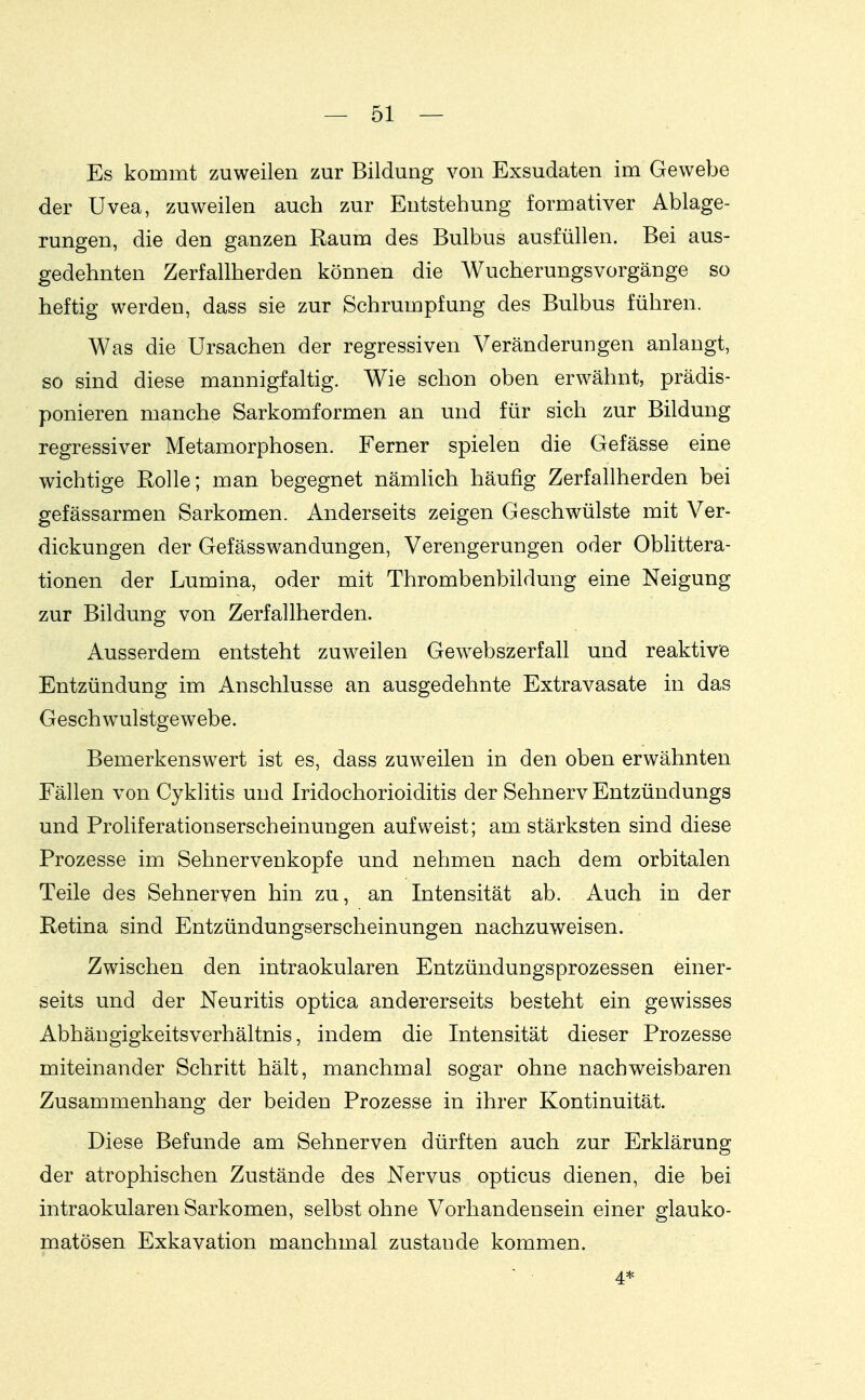 Es kommt zuweilen zur Bildung von Exsudaten im Gewebe der Uvea, zuweilen auch zur Entstehung formativer Ablage- rungen, die den ganzen Raum des Bulbus ausfüllen. Bei aus- gedehnten Zerfallherden können die Wucherungsvorgänge so heftig werden, dass sie zur Schrumpfung des Bulbus führen. Was die Ursachen der regressiven Veränderungen anlangt, so sind diese mannigfaltig. Wie schon oben erwähnt, prädis- ponieren manche Sarkomformen an und für sich zur Bildung regressiver Metamorphosen. Ferner spielen die Gefässe eine wichtige Rolle; man begegnet nämlich häufig Zerfallherden bei gefässarmen Sarkomen. Anderseits zeigen Geschwülste mit Ver- dickungen der Gefässwandungen, Verengerungen oder Oblittera- tionen der Lumina, oder mit Thrombenbildung eine Neigung zur Bildung von Zerfallherden. Ausserdem entsteht zuweilen Gewebszerfall und reaktive Entzündung im Anschlüsse an ausgedehnte Extravasate in das Geschwulstgewebe. Bemerkenswert ist es, dass zuweilen in den oben erwähnten Fällen von Cyklitis und Iridochorioiditis der Sehnerv Entzündungs und Proliferationserscheinungen aufweist; am stärksten sind diese Prozesse im Sehnervenkopfe und nehmen nach dem orbitalen Teile des Sehnerven hin zu, an Intensität ab. Auch in der Retina sind Entzündungserscheinungen nachzuweisen. Zwischen den intraokularen Entzündungsprozessen einer- seits und der Neuritis optica andererseits besteht ein gewisses Abhängigkeitsverhältnis, indem die Intensität dieser Prozesse miteinander Schritt hält, manchmal sogar ohne nachweisbaren Zusammenhang der beiden Prozesse in ihrer Kontinuität. Diese Befunde am Sehnerven dürften auch zur Erklärung der atrophischen Zustände des Nervus opticus dienen, die bei intraokularen Sarkomen, selbst ohne Vorhandensein einer glauko- matösen Exkavation manchmal zustande kommen. 4*