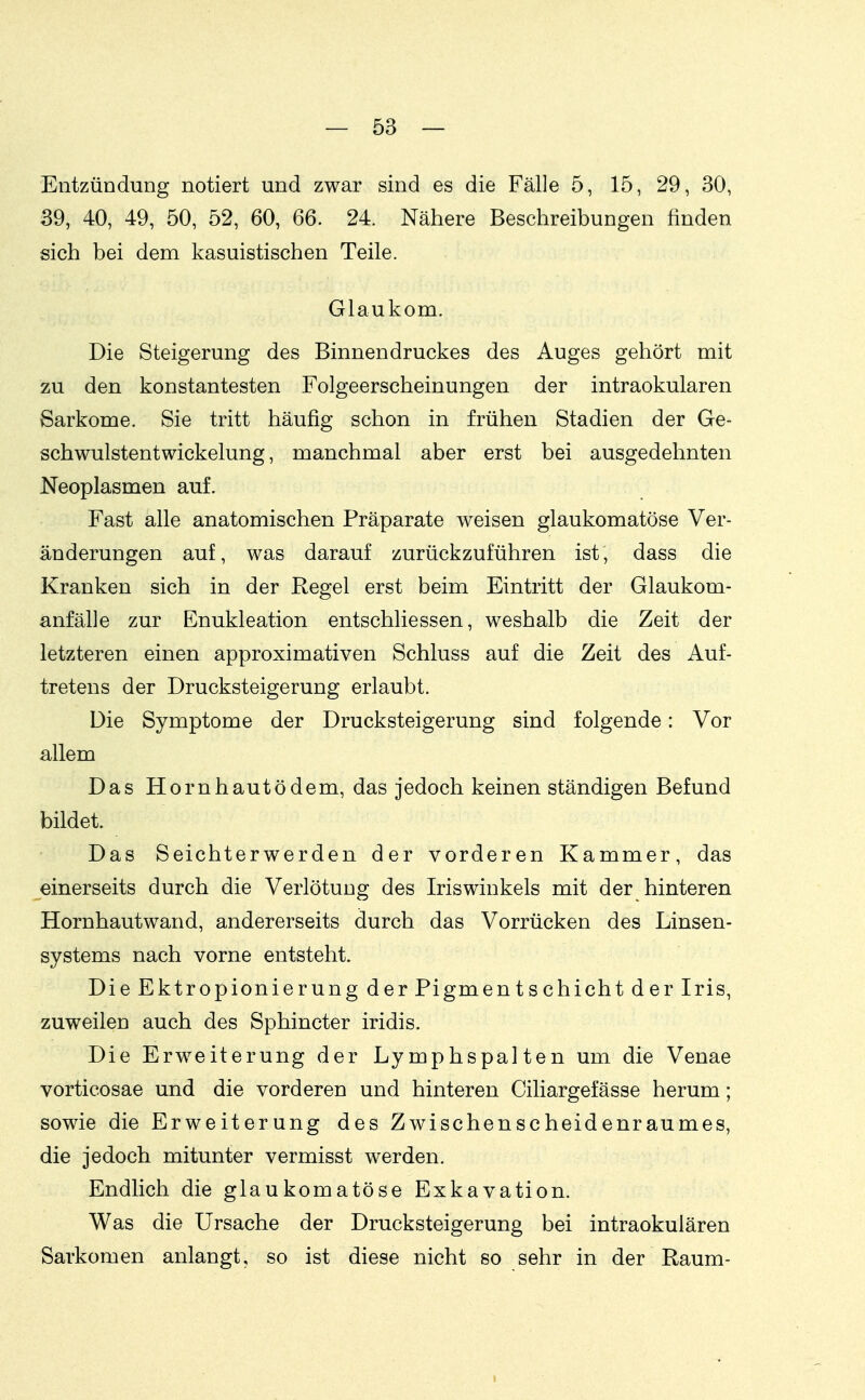 Entzündung notiert und zwar sind es die Fälle 5, 15, 29, 30, 39, 40, 49, 50, 52, 60, 66. 24. Nähere Beschreibungen finden sich bei dem kasuistischen Teile. Glaukom. Die Steigerung des Binnendruckes des Auges gehört mit zu den konstantesten Folgeerscheinungen der intraokularen Sarkome. Sie tritt häufig schon in frühen Stadien der Ge- schwulstentwickelung, manchmal aber erst bei ausgedehnten Neoplasmen auf. Fast alle anatomischen Präparate weisen glaukomatöse Ver- änderungen auf, was darauf zurückzuführen ist, dass die Kranken sich in der Regel erst beim Eintritt der Glaukom- anfälle zur Enukleation entschliessen, weshalb die Zeit der letzteren einen approximativen Schluss auf die Zeit des Auf- tretens der Drucksteigerung erlaubt. Die Symptome der Drucksteigerung sind folgende: Vor allem Das Horn haut ödem, das jedoch keinen ständigen Befund bildet. Das Seichterwerden der vorderen Kammer, das einerseits durch die Verlötung des Iriswinkels mit der hinteren Hornhautwand, andererseits durch das Vorrücken des Linsen- systems nach vorne entsteht. DieEktropionierung der Pigmentschicht der Iris, zuweilen auch des Sphincter iridis. Die Erweiterung der Lymphspalten um die Venae vorticosae und die vorderen und hinteren Ciliargefässe herum; sowie die Erweiterung des Zwischenscheidenraumes, die jedoch mitunter vermisst werden. Endlich die glaukomatöse Exkavation. Was die Ursache der Drucksteigerung bei intraokulären Sarkomen anlangt, so ist diese nicht so sehr in der Raum-