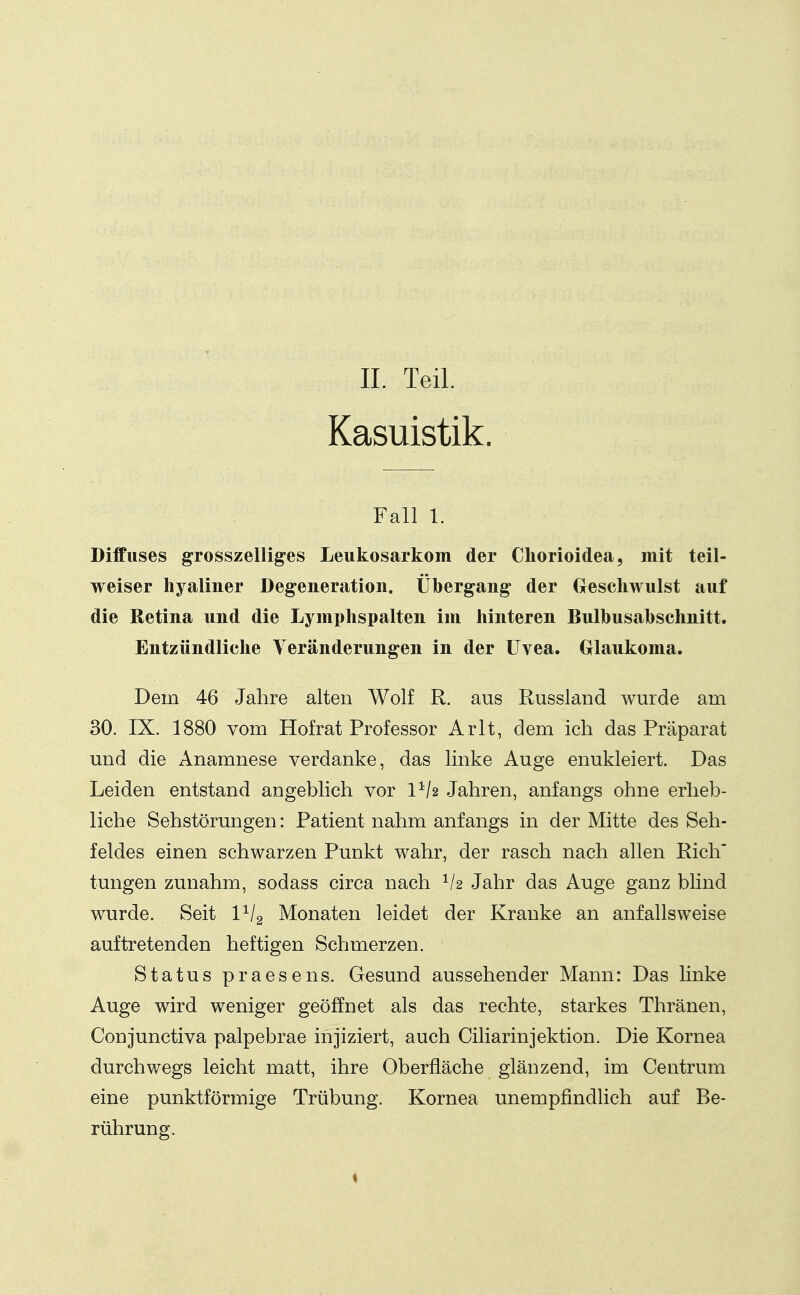 IL Teil. Kasuistik. Fall 1. Diffuses grosszelliges Leukosarkom der Cliorioidea, mit teil- weiser hyaliner Degeneration. Übergang- der Geschwulst auf die Retina und die Lymphspalten im hinteren Bulbusahschnitt. Entzündliche Veränderungen in der Uvea. Grlaukoma. Dem 46 Jalire alten Wolf R. aus Russland wurde am 30. IX. 1880 vom Hofrat Professor Arlt, dem ich das Präparat und die Anamnese verdanke, das linke Auge enukleiert. Das Leiden entstand angeblich vor 1^/2 Jahren, anfangs ohne erheb- liche Sehstörungen: Patient nahm anfangs in der Mitte des Seh- feldes einen schwarzen Punkt wahr, der rasch nach allen Rieh tungen zunahm, sodass circa nach Jahr das Auge ganz blind wurde. Seit 1^12 Monaten leidet der Kranke an anfallsweise auftretenden heftigen Schmerzen. Status praesens. Gesund aussehender Mann: Das linke Auge wird weniger geöffnet als das rechte, starkes Thränen, Conjunctiva palpebrae injiziert, auch Ciliarinjektion. Die Kornea durchwegs leicht matt, ihre Oberfläche glänzend, im Centrum eine punktförmige Trübung. Kornea unempfindHch auf Be- rührung.