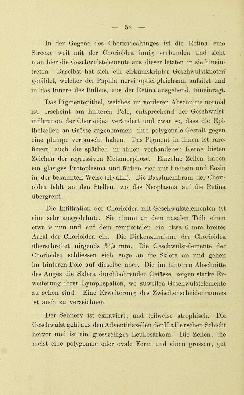 In der Gegend des Chorioidealringes ist die Retina eine Strecke weit mit der Chorioidea innig verbunden und sieht man hier die Geschwulstelemente aus dieser letzten in sie hinein- treten. Daselbst hat sich ein cirkumskripter Geschwulstknoten gebildet, welcher der Papilla nervi optici gleichsam aufsitzt und in das Innere des Bulbus, aus der Retina ausgehend, hineinragt. Das Pigmentepithel, welches im vorderen Abschnitte normal ist, erscheint am hinteren Pole, entsprechend der Geschwulst- infiltration der Chorioidea verändert und zwar so, dass die Epi- thelzellen an Grösse zugenommen, ihre polygonale Gestalt gegen eine plumpe vertauscht haben. Das Pigment in ihnen ist rare- fiziert, auch die spärlich in ihnen vorhandenen Kerne bieten Zeichen der regressiven Metamorphose. Einzelne Zellen haben ein glasiges Protoplasma und färben sich mit Fuchsin und Eosin in der bekannten Weise (Hyalin). Die Basalmembram der Chori- oidea fehlt an den Stellen, wo das Neoplasma auf die Retina übergreift. Die Infiltration der Chorioidea mit Geschwulstelementen ist eine sehr ausgedehnte. Sie nimmt an dem nasalen Teile einen etwa 9 mm und auf dem temportalen ein etwa 6 mm breites Areal der Chorioidea ein. Die Dickenzunahme der Chorioidea überschreitet nirgends 8^/2 mm. Die Geschwulstelemente der Chorioidea schliessen sich enge an die Sklera an und gehen im hinteren Pole auf dieselbe über. Die im hinteren Abschnitte des Auges die Sklera durchbohrenden Gefässe, zeigen starke Er- weiterung ihrer Lymphspalten, wo zuweilen Geschwulstelemente zu sehen sind. Eine Erweiterung des Zwischenscheidenraumes ist auch zu verzeichnen. Der Sehnerv ist exkaviert, und teilweise atrophisch. Die Geschwulst geht aus den Adventitiazellen der H all ersehen Schicht hervor und ist ein grosszelhges Leukosarkom. Die Zellen, die meist eine polygonale oder ovale Form und einen grossen, gut