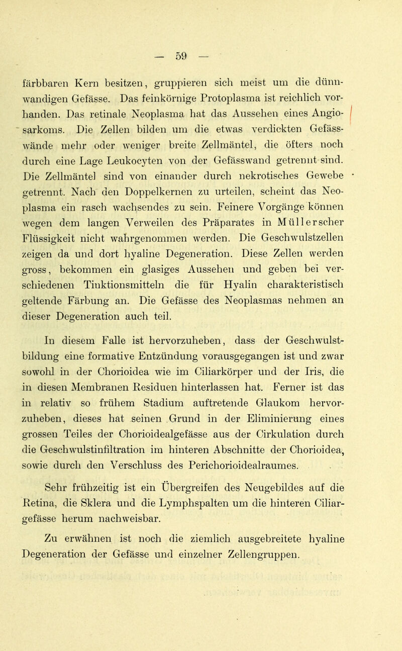 . färbbaren Kern besitzen, gruppieren sich roeist um die dünn- wandigen Gefässe. Das feinkörnige Protoplasma ist reichlich vor- handen. Das retinale Neoplasma hat das Aussehen eines Angio- ~ Sarkoms. Die Zellen bilden um die etwas verdickten Gefäss- wände mehr oder weniger breite Zellmäntel, die öfters noch durch eine Lage Leukocyten von der Gefässwand getrennt sind. Die Zellmäntel sind von einander durch nekrotisches Gewebe getrennt. Nach den Doppelkernen zu urteilen, scheint das Neo- plasma ein rasch wachsendes zu sein. Feinere Vorgänge können wegen dem langen Verweilen des Präparates in Müll er scher Flüssigkeit nicht wahrgenommen werden. Die Geschwulstzellen zeigen da und dort hyahne Degeneration. Diese Zellen werden gross, bekommen ein glasiges Aussehen und geben bei ver- schiedenen Tinktionsmitteln die für Hyahn charakteristisch geltende Färbung an. Die Gefässe des Neoplasmas nehmen an dieser Degeneration auch teil. In diesem Falle ist hervorzuheben, dass der Geschwulst- bildung eine formative Entzündung vorausgegangen ist und zwar sowohl in der Chorioidea wie im Ciliarkörper und der Iris, die in diesen Membranen Residuen hinterlassen hat. Ferner ist das in relativ so frühem Stadium auftretende Glaukom hervor- zuheben, dieses hat seinen Grund in der Eliminierung eines grossen Teiles der Chorioidealgefässe aus der Cirkulation durch die Geschwulstinfiltration im hinteren Abschnitte der Chorioidea, sowie durch den Verschluss des Perichorioidealraumes. Sehr frühzeitig ist ein Übergreifen des Neugebildes auf die Retina, die Sklera und die Lymphspalten um die hinteren Ciliar- gefässe herum nachweisbar. Zu erwähnen ist noch die ziemlich ausgebreitete hyaline Degeneration der Gefässe und einzelner Zellengruppen.