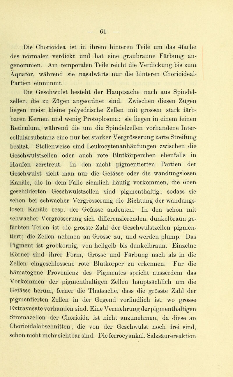 Die Chorioidea ist in ihrem hinteren Teile um das 41'ache des normalen verdickt und hat eine graubraune Färbung an- genommen. Am temporalen Teile reicht die Verdickung bis zum Äquator, während sie nasalwärts nur die hinteren Chorioideal- Partien einnimmt. Die Geschwulst besteht der Hauptsache nach aus Spindel- zellen, die zu Zügen angeordnet sind. Zwischen diesen Zügen liegen meist kleine polyedrische Zellen mit grossen stark färb- baren Kernen und wenig Protoplosma; sie liegen in einem feinen Reticulum, während die um die Spindelzellen vorhandene Inter- cellularsubstanz eine nur bei starker Vergrösserung zarte Streifung besitzt. Stellenweise sind Leukocytenanhäufungen zwischen die Geschwulstzellen oder auch rote Blutkörperchen ebenfalls in Haufen zerstreut. In den nicht pigmentierten Partien der Geschwulst sieht man nur die Gefässe oder die wandungslosen Kanäle, die in dem Falle ziemlich häufig vorkommen, die oben geschilderten Geschwulstzellen sind pigmenthaltig, sodass sie schon bei schwacher Vergrösserung die Richtung der wandungs- losen Kanäle resp. der Gefässe andeuten. In den schon mit schwacher Vergrösserung sich differenzierenden, dunkelbraun ge- färbten Teilen ist die grösste Zahl der Geschwulstzellen pigmen- tiert ; die Zellen nehmen an Grösse zu, und werden plump. Das Pigment ist grobkörnig, von hellgelb bis dunkelbraun. Einzelne Körner sind ihrer Form, Grösse und Färbung nach als in die Zellen eingeschlossene rote Blutkörper zu erkennen. Für die hämatogene Provenienz des Pigmentes spricht ausserdem das V^orkommen der pigmenthaltigen Zellen hauptsächlich um die Gefässe herum, ferner die Thatsache, dass die grösste Zahl der pigmentierten Zellen in der Gegend vorfindlich ist, wo grosse Extravasate vorhanden sind. Eine Vermehrung der pigmenthaltigen Stromazellen der Chorioida ist nicht anzunehmen, da diese an Chorioidalabschnitten, die von der Geschwulst noch frei sind, schon nicht mehr sichtbar sind. Die ferrocyankal. Salzsäurereaktion