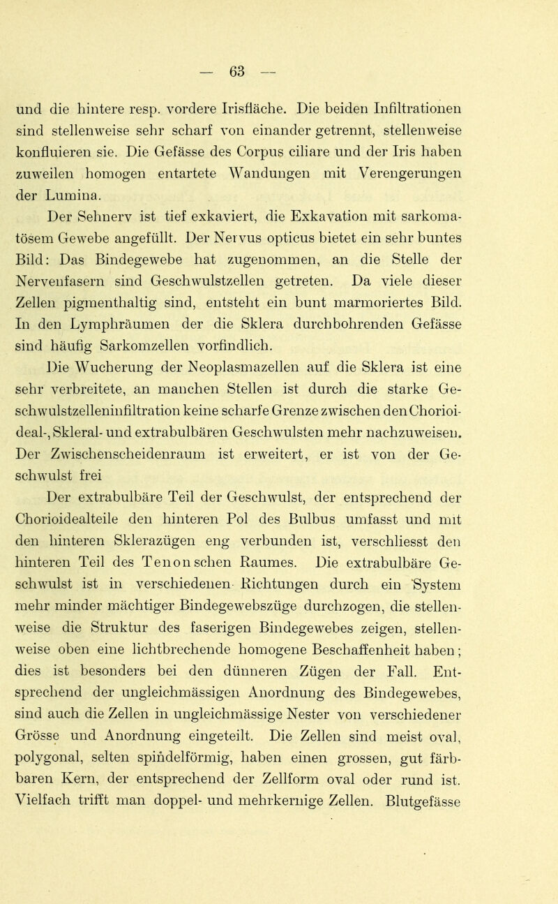 und die hintere resp. vordere Irisfläche. Die beiden Infiltrationen sind stellenweise sehr scharf von einander getrennt, stellenweise konfluieren sie. Die Gefässe des Corpus cihare und der Iris haben zuw^eilen homogen entartete Wandungen mit Verengerungen der Lumina. Der Sehnerv ist tief exkaviert, die Exkavation mit sarkoma- tösem Gewebe angefüllt. Der Nervus opticus bietet ein sehr buntes Bild: Das Bindegewebe hat zugenommen, an die Stelle der Nervenfasern sind Geschwulstzellen getreten. Da viele dieser Zellen pigmenthaltig sind, entsteht ein bunt marmoriertes Bild. In den Lymphräumen der die Sklera durchbohrenden Gefässe sind häufig Sarkomzellen vorfindlich. Die Wucherung der Neoplasmazellen auf die Sklera ist eine sehr verbreitete, an manchen Stellen ist durch die starke Ge- schwulstzelleninfiltration keine scharfe Grenze zwischen denChorioi- deal-, Skleral- und extrabulbären Geschwulsten mehr nachzuweisen. Der Zwischenscheidenraum ist erweitert, er ist von der Ge- schwulst frei Der extrabulbäre Teil der Geschwulst, der entsprechend der Chorioidealteile den hinteren Pol des Bulbus umfasst und mit den hinteren Sklerazügen eng verbunden ist, verschliesst den hinteren Teil des Tenonsehen Raumes. Die extrabulbäre Ge- schwulst ist in verschiedenen Richtungen durch ein 'System mehr minder mächtiger Bindegewebszüge durchzogen, die stellen- weise die Struktur des faserigen Bindegewebes zeigen, stellen- weise oben eine lichtbrechende homogene Beschaffenheit haben; dies ist besonders bei den dünneren Zügen der Fall. Ent- sprechend der ungleichmässigen Anordnung des Bindegewebes, sind auch die Zellen in ungleichmässige Nester von verschiedener Grösse und Anordnung eingeteilt. Die Zellen sind meist oval, polygonal, selten spindelförmig, haben einen grossen, gut färb- baren Kern, der entsprechend der Zellform oval oder rund ist. Vielfach trifft man doppel- und mehrkernige Zellen. Blutgefässe