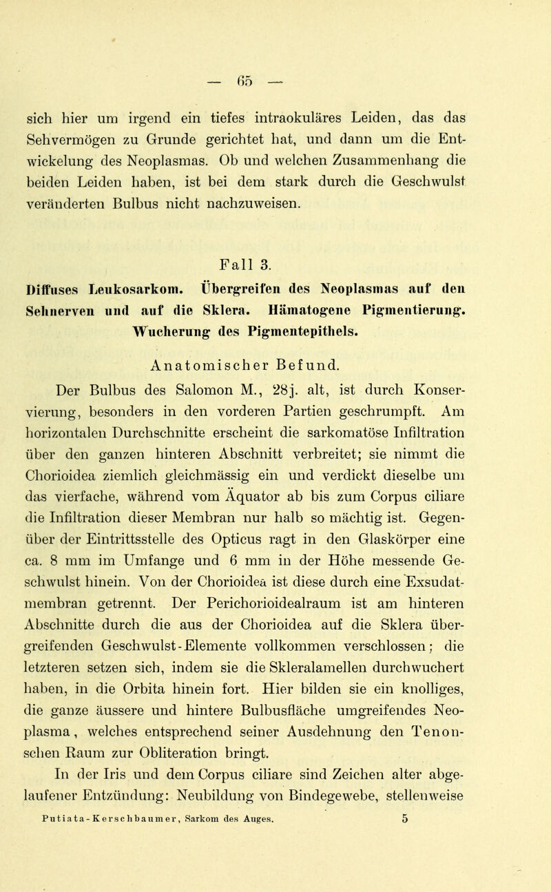 sich hier um irgend ein tiefes intraokuläres Leiden, das das Sehvermögen zu Grunde gerichtet hat, und dann um die Ent- wickelung des Neoplasmas. Ob und welchen Zusammenhang die beiden Leiden haben, ist bei dem stark durch die Geschwulst veränderten Bulbus nicht nachzuweisen. Fall 3. Diffuses Leukosarkoiii. Übergreifen des Neoplasmas auf den Sehnerven und auf die Sklera. Hämatogene Pigmentierung. Wucherung des Pigmentepithels. Anatomischer Befund. Der Bulbus des Salomon M., 28j. alt, ist durch Konser- vierung, besonders in den vorderen Partien geschrumpft. Am horizontalen Durchschnitte erscheint die sarkomatöse Infiltration über den ganzen hinteren Abschnitt verbreitet; sie nimmt die Chorioidea ziemlich gleichmässig ein und verdickt dieselbe um das vierfache, während vom Äquator ab bis zum Corpus ciliare die Infiltration dieser Membran nur halb so mächtig ist. Gegen- über der Eintrittsstelle des Opticus ragt in den Glaskörper eine ca. 8 mm im Umfange und 6 mm in der Höhe messende Ge- schwulst hinein. Von der Chorioidea ist diese durch eine Exsudat- membran getrennt. Der Perichorioidealraum ist am hinteren Abschnitte durch die aus der Chorioidea auf die Sklera über- greifenden Geschwulst-Elemente vollkommen verschlossen; die letzteren setzen sich, indem sie die Skleralamellen durch wuchert haben, in die Orbita hinein fort. Hier bilden sie ein knolhges, die ganze äussere und hintere Bulbusfläche umgreifendes Neo- plasma, welches entsprechend seiner Ausdehnung den Tenon- schen Raum zur Obliteration bringt. In der Iris und dem Corpus cihare sind Zeichen alter abge- laufener Entzündung: Neubildung von Bindegewebe, stellenweise Putiata-Kerschbaumer, Sarkom des Auges. 5