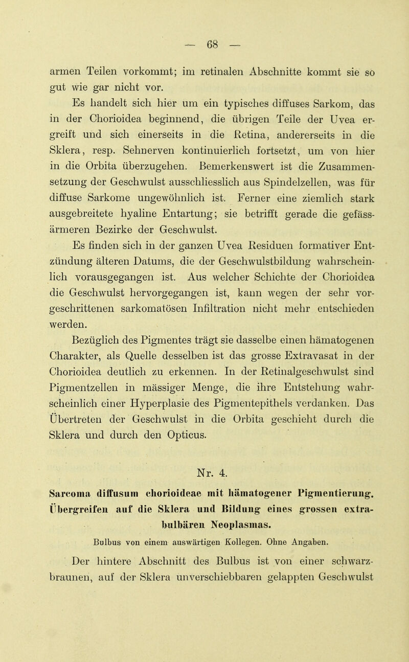 armen Teilen vorkommt; im retinalen Abschnitte kommt sie so gut wie gar nicht vor. Es handelt sich hier um ein typisches diffuses Sarkom, das in der Chorioidea beginnend, die übrigen Teile der Uvea er- greift und sich einerseits in die Retina, andererseits in die Sklera, resp. Sehücrven kontinuierlich fortsetzt, um von hier in die Orbita überzugehen. Bemerkenswert ist die Zusammen- setzung der Geschwulst ausschliessHch aus Spindelzellen, was für diffuse Sarkome ungewöhnlich ist. Ferner eine ziemlich stark ausgebreitete hyaline Entartung; sie betrifft gerade die gefäss- ärmeren Bezirke der Geschwulst. Es finden sich in der ganzen Uvea Residuen formativer Ent- zündung älteren Datums, die der Geschwulstbildung wahrschein- lich vorausgegangen ist. Aus welcher Schichte der Chorioidea die Geschwulst hervorgegangen ist, kann wegen der sehr vor- geschrittenen sarkomatösen Infiltration nicht mehr entschieden werden. Bezüglich des Pigmentes trägt sie dasselbe einen hämatogenen Charakter, als Quelle desselben ist das grosse Extravasat in der Chorioidea deutlich zu erkennen. In der Retinalgeschwulst sind Pigmentzellen in mässiger Menge, die ihre Entstehung wahr- scheinlich einer Hyperplasie des Pigmentepithels verdanken. Das Übertreten der Geschwulst in die Orbita geschieht durch die Sklera und durch den Opticus. Nr. 4. Sarcoma diffusum chorioideae mit hämatogeiier Pigmentierung-, ÜbergTeifen auf die Sklera und Bildung eines grossen extra- bulbären Neoplasmas. Bulbus von einem auswärtigen Kollegen, Ohne Angaben. Der hintere Abschnitt des Bulbus ist von einer schwarz- braunen, auf der Sklera unverschiebbaren gelappten Geschwulst