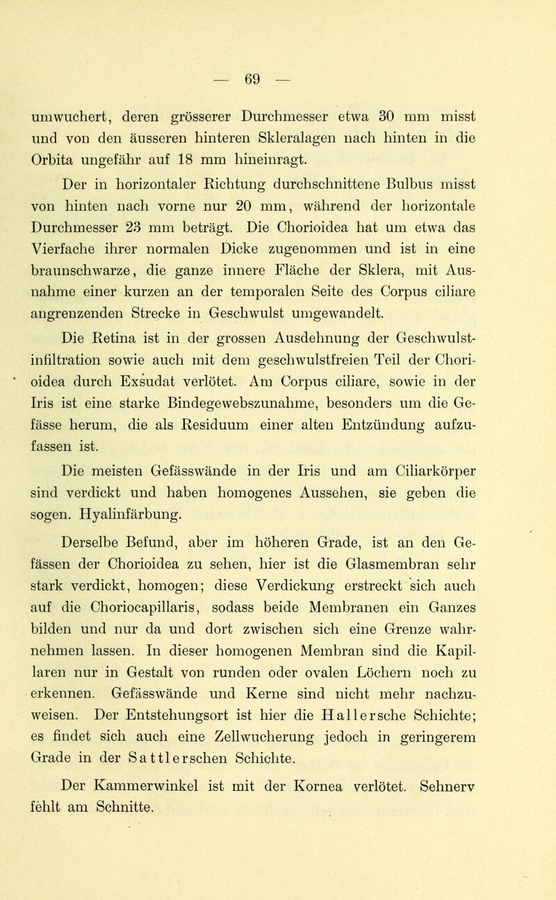 um wuchert, deren grösserer Durchmesser etwa 30 mm misst und von den äusseren hinteren Skleralagen nach hinten in die Orbita ungefähr auf 18 mm hineinragt. Der in horizontaler Richtung durchschnittene Bulbus misst von hinten nach vorne nur 20 mm, während der horizontale Durchmesser 23 mm beträgt. Die Chorioidea hat um etwa das Vierfache ihrer normalen Dicke zugenommen und ist in eine braunschwarze, die ganze innere Fläche der Sklera, mit Aus- nahme einer kurzen an der temporalen Seite des Corpus cihare angrenzenden Strecke in Geschwulst umgewandelt. Die Retina ist in der grossen Ausdehnung der Geschwulst- infiltration sowie auch mit dem geschwulstfreien Teil der Chori- oidea durch Exsudat verlötet. Am Corpus ciliare, sowie in der Iris ist eine starke Bindegewebszunahme, besonders um die Ge- fässe herum, die als Residuum einer alten Entzündung aufzu- fassen ist. Die meisten Gefässwände in der Iris und am Ciliarkörper sind verdickt und haben homogenes Aussehen, sie geben die sogen. Hyalinfärbung. Derselbe Befund, aber im höheren Grade, ist an den Ge- fässen der Chorioidea zu sehen, hier ist die Glasmembran sehr stark verdickt, homogen; diese Verdickung erstreckt sich auch auf die Choriocapillaris, sodass beide Membranen ein Ganzes bilden und nur da und dort zwischen sich eine Grenze wahr- nehmen lassen. In dieser homogenen Membran sind die Kapil- laren nur in Gestalt von runden oder ovalen Löchern noch zu erkennen. Gefässwände und Kerne sind nicht mehr nachzu- weisen. Der Entstehungsort ist hier die Hai 1ersehe Schichte; es findet sich auch eine Zell Wucherung jedoch in geringerem Grade in der Sattler sehen Schichte. Der Kammerwinkel ist mit der Kornea verlötet. Sehnerv fehlt am Schnitte.