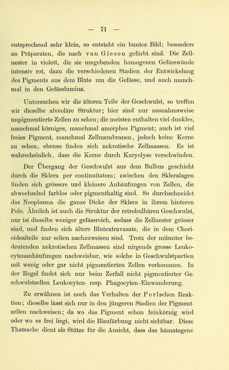 entsprechend sehr klein, so entsteht ein buntes Bild; besonders an Präparaten, die nach van Gieson gefärbt sind. Die Zell- nester in violett, die sie umgebenden homogenen Gefässwände intensiv rot, dazu die verschiedenen Stadien der Entwickelung des Pigments aus dem Blute um die Gefässe, und auch manch- mal in den Gefässlumina. Untersuchen wir die älteren Teile der Geschwulst, so treffen wir dieselbe alveoläre Struktur; hier sind nur ausnahmsweise unpigmentierte Zellen zu sehen; die meisten enthalten viel dunkles, manchmal körniges, manchmal amorphes Pigment; auch ist viel freies Pigment, manchmal Zellmembranen, jedoch keine Kerne zu sehen, ebenso finden sich nekrotische Zellmassen. Es ist wahrscheinlich, dass die Kerne durch Karyolyse verschwinden. Der Übergang der Geschwulst aus dem Bulbus geschieht durch die Sklera per continuitatem; zwischen den Skleralagen finden sich grössere und kleinere Anhäufungen von Zellen, die abwechselnd farblos oder pigmenthaltig sind. So durchschneidet das Neoplasma die ganze Dicke der Sklera in ihrem hinteren Pole. Ahnlich ist auch die Struktur der retrobulbären Geschwulst, nur ist dieselbe weniger gefässreich, sodass die Zellnester grösser sind, und finden sich ältere Blutextravasate, die in dem Chori- oidealteile nur selten nachzuweisen sind. Trotz der mitunter be- deutenden nekrotischen Zellmassen sind nirgends grosse Leuko- cytenanhäufungen nachweisbar, wie solche in Geschwulstpartien mit wenig oder gar nicht pigmentierten Zellen vorkommen. In der Regel findet sich nur beim Zerfall nicht pigmentierter Ge- schwulstzellen Leukocyten- resp. Phagocyten-Einwanderuug. Zu erwähnen ist noch das Verhalten der Perischen Reak- tion ; dieselbe lässt sich nur in den jüngeren Stadien der Pigment Zellen nachweisen; da wo das Pigment schon feinkörnig wird oder wo es frei liegt, wird die Blaufärbung nicht sichtbar. Diese Thätsache dient als Stütze für die Ansicht, dass das hämatogene