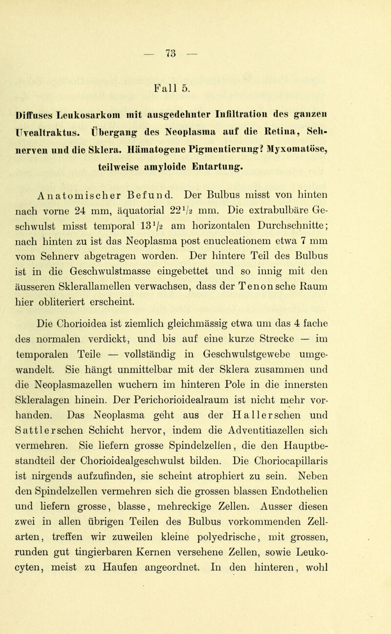 Fall 5. Diffuses Leukosarkom mit ausgedehnter Inflltratioii des ganzen ITvealtraktus. Übergang des Neoplasma auf die Retina, Seh- nerven und die Sklera. Hämatogene Pigmentierung? Myxomatöse, teilweise amyloide Entartung. Anatomischer Befund. Der Bulbus misst von hinten nach vorne 24 mm, äquatorial 22^2 mm. Die extrabulbäre Ge- schwulst misst temporal 13^2 am horizontalen Durchschnitte; nach hinten zu ist das Neoplasma post enucleationem etwa 7 mm vom Sehnerv abgetragen worden. Der hintere Teil des Bulbus ist in die Geschwulstmasse eingebettet und so innig mit den äusseren Sklerallamellen verwachsen, dass der Tenonsche Raum hier obliteriert erscheint. Die Chorioidea ist ziemlich gleichmässig etwa um das 4 fache des normalen verdickt, und bis auf eine kurze Strecke -— im temporalen Teile — vollständig in Geschwulstgewebe umge- wandelt. Sie hängt unmittelbar mit der Sklera zusammen und die Neoplasmazellen wuchern im hinteren Pole in die innersten Skleralagen hinein. Der Perichorioidealraum ist nicht mehr vor- handen. Das Neoplasma geht aus der Ha Her sehen und Sattler sehen Schicht hervor, indem die Adventitiazellen sich vermehren. Sie liefern grosse Spindelzellen, die den Hauptbe- standteil der Chorioidealgeschwulst bilden. Die Choriocapillaris ist nirgends aufzufinden, sie scheint atrophiert zu sein. Neben den Spindelzellen vermehren sich die grossen blassen Endothelien und liefern grosse, blasse, mehreckige Zellen. Ausser diesen zwei in allen übrigen Teilen des Bulbus vorkommenden Zell- arten, treffen wir zuweilen kleine polyedrische, mit grossen, runden gut tingierbaren Kernen versehene Zellen, sowie Leuko- cyten, meist zu Haufen angeordnet. In den hinteren, wohl