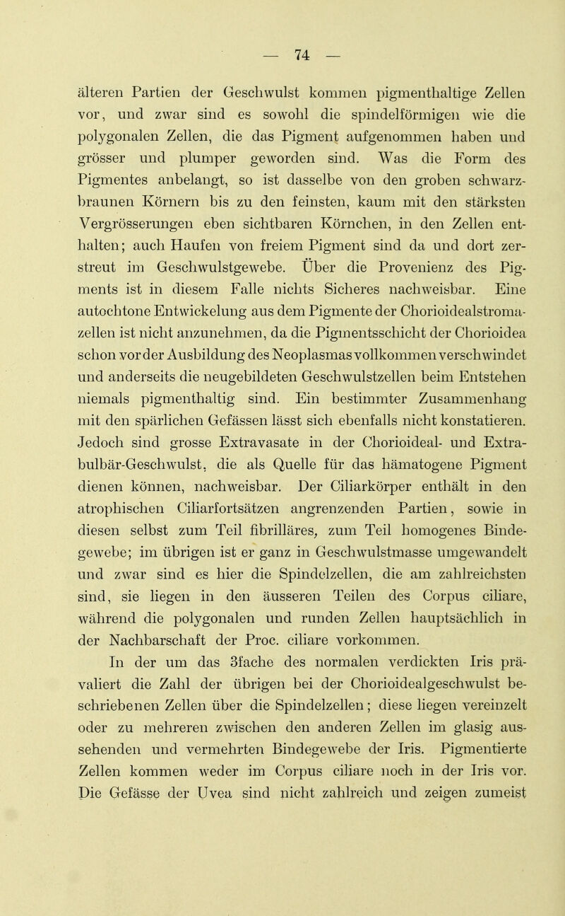 älteren Partien der Geschwulst kommen pigmenthaltige Zellen vor, und zwar sind es sowohl die spindelförmigen Avie die polygonalen Zellen, die das Pigment aufgenommen haben und grösser und plumper geworden sind. Was die Form des Pigmentes anbelangt, so ist dasselbe von den groben schwarz- braunen Körnern bis zu den feinsten, kaum mit den stärksten Vergrösserungen eben sichtbaren Körnchen, in den Zellen ent- halten ; auch Haufen von freiem Pigment sind da und dort zer- streut im Geschwulstgewebe. Über die Provenienz des Pig- ments ist in diesem Falle nichts Sicheres nachweisbar. Eine autochtone Entwickelung aus dem Pigmente der Ohorioidealstroma- zellen ist nicht anzunehmen, da die Pigmentsschicht der Chorioidea schon vorder Ausbildung des Neoplasmas vollkommen verschwindet und anderseits die neugebildeten Geschwulstzellen beim Entstehen niemals pigmenthaltig sind. Ein bestimmter Zusammenhang mit den spärlichen Gefässen lässt sich ebenfalls nicht konstatieren. Jedoch sind grosse Extravasate in der Chorioideal- und Extra- bulbär-Geschwulst, die als Quelle für das hämatogene Pigment dienen können, nachweisbar. Der Ciliarkörper enthält in den atrophischen Ciliarfortsätzen angrenzenden Partien, sowie in diesen selbst zum Teil fibrilläres^ zum Teil homogenes Binde- gewebe; im übrigen ist er ganz in Geschw^ulstmasse umgewandelt und zwar sind es hier die Spindelzellen, die am zahlreichsten sind, sie liegen in den äusseren Teilen des Corpus cihare, während die polygonalen und runden Zellen hauptsächlich in der Nachbarschaft der Proc. ciliare vorkommen. In der um das Sfache des normalen verdickten Iris prä- valiert die Zahl der übrigen bei der Chorioidealgeschwulst be- schriebenen Zellen über die Spindelzellen; diese liegen vereinzelt oder zu mehreren zwischen den anderen Zellen im glasig aus- sehenden und vermehrten Bindegewebe der Iris. Pigmentierte Zellen kommen weder im Corpus ciliare noch in der Iris vor. Die Gefässe der Uvea sind nicht zahlreich und zeigen zumeist