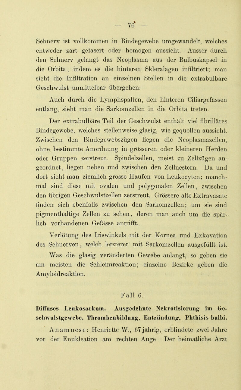 76* - Sehnerv ist vollkommen in Bindegewebe umgewandelt, welches entweder zart gefasert oder homogen aussieht. Ausser durch den Sehnerv gelangt das Neoplasma aus der Bulbuskapsel in die Orbita, indem es die hinteren Skleralagen infiltriert; man sieht die Infiltration an einzelnen Stellen in die extrabulbäre Geschwulst unmittelbar übergehen. Auch durch die Lymphspalten, den hinteren Ciliargefässen entlang, sieht man die Sarkomzellen in die Orbita treten. Der extrabulbäre Teil der Geschwulst enthält viel fibrilläres Bindegewebe, welches stellenweise glasig, wie gequollen aussieht. Zwischen den Bindegewebszügen liegen die Neoplasmazellen, ohne, bestimmte Anordnung in grösseren oder kleineren Herden oder Gruppen zerstreut. Spindelzellen, meist zu Zellzügen an- geordnet, liegen neben und zwischen den Zellnestern. Da und dort sieht man ziemlich grosse Haufen von Leukocyten; manch- mal sind diese mit ovalen und polygonalen Zellen, zwischen den übrigen Geschwulstzellen zerstreut. Grössere alte Extravasate finden sich ebenfalls zwischen den Sarkomzellen; um sie sind pigmenthaltige Zellen zu sehen, deren man auch um die spär- lich vorhandenen Gefässe antrifft. Verlötung des Iriswinkels mit der Kornea und Exkavation des Sehnerven, welch letzterer mit Sarkomzellen ausgefüllt ist. Was die glasig veränderten Gewebe anlangt, so geben sie am meisten die Schleimreaktion; einzelne Bezirke geben die A my loidr eaktion. Fall 6. Diffuses Leukosarkom. Ausg^edehnte Nekrotisierung im Ge- scliwulstgewebe. Thrombenbilduii^. Entzündung. Plithisis bulbi. Anamnese: Henriette W., 67 jährig, erblindete zwei Jahre vor der Enukleation am rechten Auge, Der heimatliche Arzt