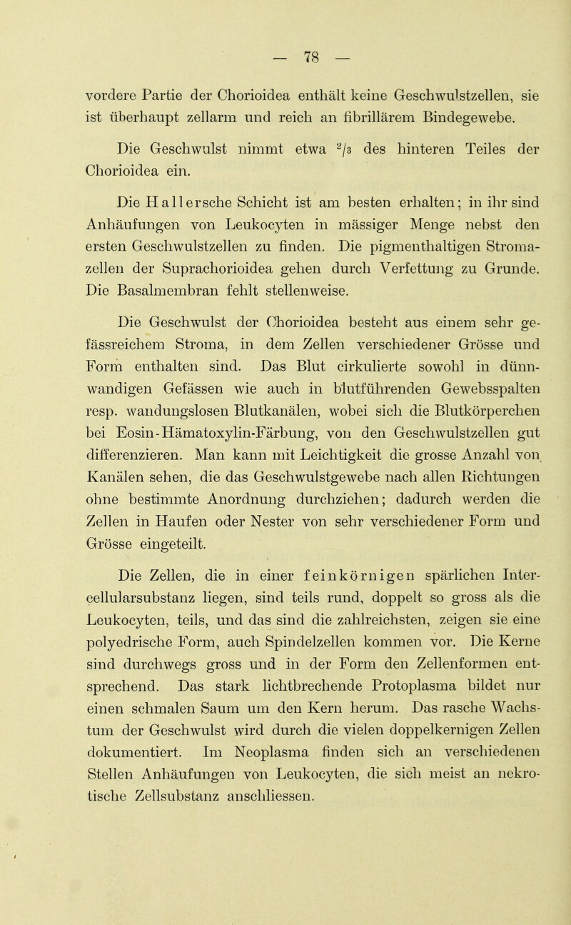 vordere Partie der Chorioidea enthält keine Geschwulstzellen, sie ist überhaupt zellarm und reich an fibrillärem Bindegewebe. Die Geschwulst nimmt etwa ^/s des hinteren Teiles der Chorioidea ein. Die Hall ersehe Schicht ist am besten erhalten; in ihr sind Anhäufungen von Leukocyten in mässiger Menge nebst den ersten Geschwulstzellen zu finden. Die pigmenthaltigen Stroma- zellen der Suprachorioidea gehen durch Verfettung zu Grunde. Die Basalmembran fehlt stellenweise. Die Geschwulst der Chorioidea besteht aus einem sehr ge- fässreichem Stroma, in dem Zellen verschiedener Grösse und Form enthalten sind. Das Blut cirkulierte sowohl in dünn- wandigen Gefässen wie auch in blutführenden Gewebsspalten resp. wandungslosen Blutkanälen, wobei sich die Blutkörperchen bei Eosin-Hämatoxylin-Färbung, von den Geschwulstzellen gut differenzieren. Man kann mit Leichtigkeit die grosse Anzahl von Kanälen sehen, die das Geschwulstgewebe nach allen Richtungen ohne bestimmte Anordnung durchziehen; dadurch werden die Zellen in Haufen oder Nester von sehr verschiedener Form und Grösse eingeteilt. Die Zellen, die in einer feinkörnigen spärlichen Inter- cellularsubstanz liegen, sind teils rund, doppelt so gross als die Leukocyten, teils, und das sind die zahlreichsten, zeigen sie eine polyedrische Form, auch Spindelzellen kommen vor. Die Kerne sind durchwegs gross und in der Form den Zellenformen ent- sprechend. Das stark lichtbrechende Protoplasma bildet nur einen schmalen Saum um den Kern herum. Das rasche Wachs- tum der Geschwulst wird durch die vielen doppelkernigen Zellen dokumentiert. Im Neoplasma finden sich an verschiedenen Stellen Anhäufungen von Leukocyten, die sich meist an nekro- tische Zellsubstanz anschliessen.